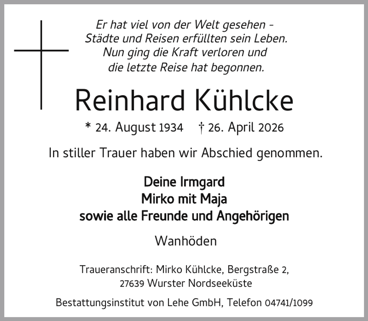 <p>Er hat viel von der Welt gesehen Städte und Reisen erfüllten sein Leben.<br />Nun ging die Kraft verloren und<br />die letzte Reise hat begonnen.</p><p>Reinhard Kühlcke<br />* 24. August 1934</p><p>† 26. April 2026</p><p>In stiller Trauer haben wir Abschied genommen.<br />Deine Irmgard<br />Mirko mit Maja<br />sowie alle Freunde und Angehörigen<br />Wanhöden<br />Traueranschrift: Mirko Kühlcke, Bergstraße 2,<br />27639 Wurster Nordseeküste<br />Bestattungsinstitut von Lehe GmbH, Telefon 04741/1099</p>