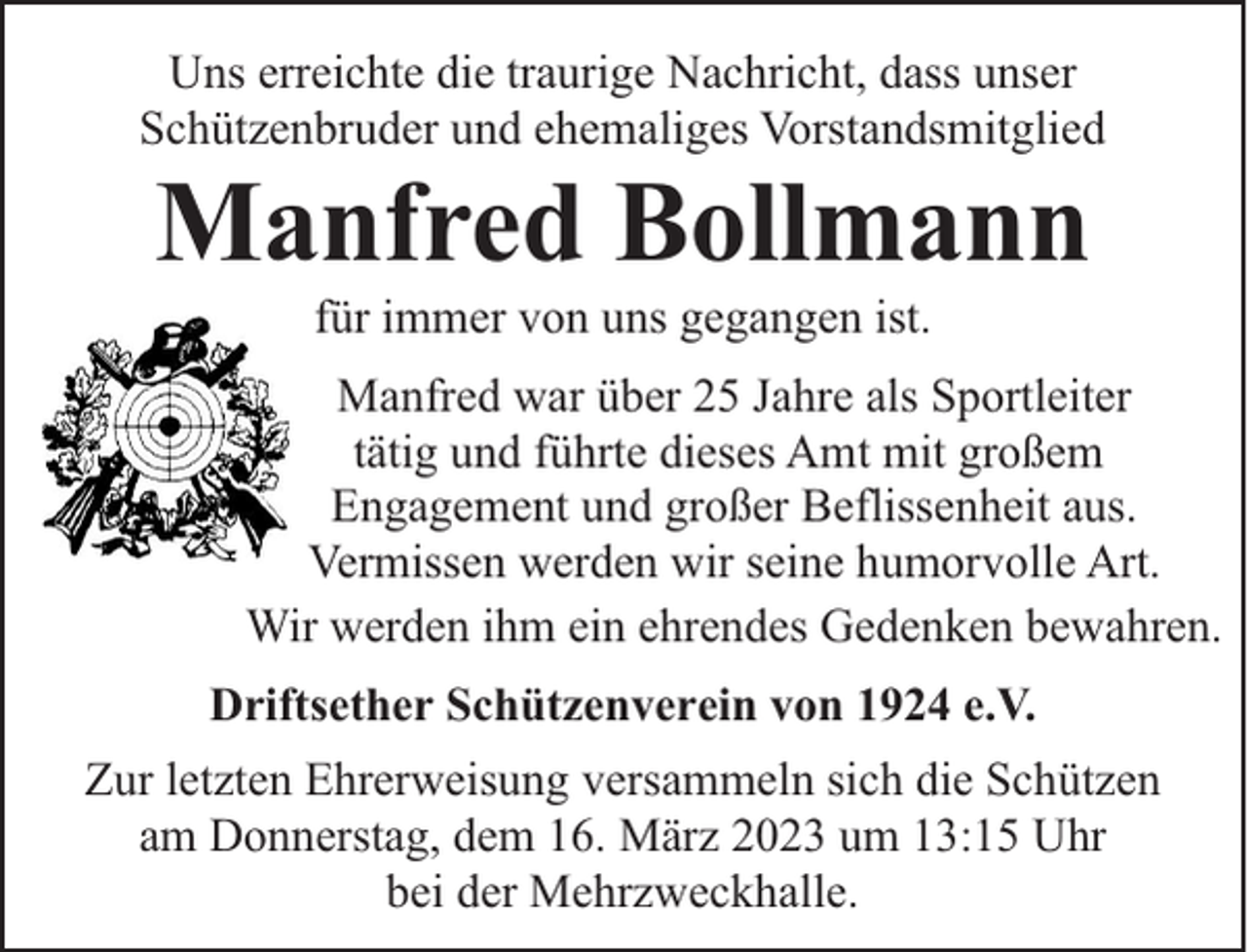 <p>Uns erreichte die traurige Nachricht, dass unser<br />Schützenbruder und ehemaliges Vorstandsmitglied</p><p>Manfred Bollmann<br />für immer von uns gegangen ist.</p><p>Manfred war über 25 Jahre als Sportleiter<br />tätig und führte dieses Amt mit großem<br />Engagement und großer Beflissenheit aus.<br />Vermissen werden wir seine humorvolle Art.<br />Wir werden ihm ein ehrendes Gedenken bewahren.<br />Driftsether Schützenverein von 1924 e.V.<br />Zur letzten Ehrerweisung versammeln sich die Schützen<br />am Donnerstag, dem 16. März 2023 um 13:15 Uhr<br />bei der Mehrzweckhalle.</p>