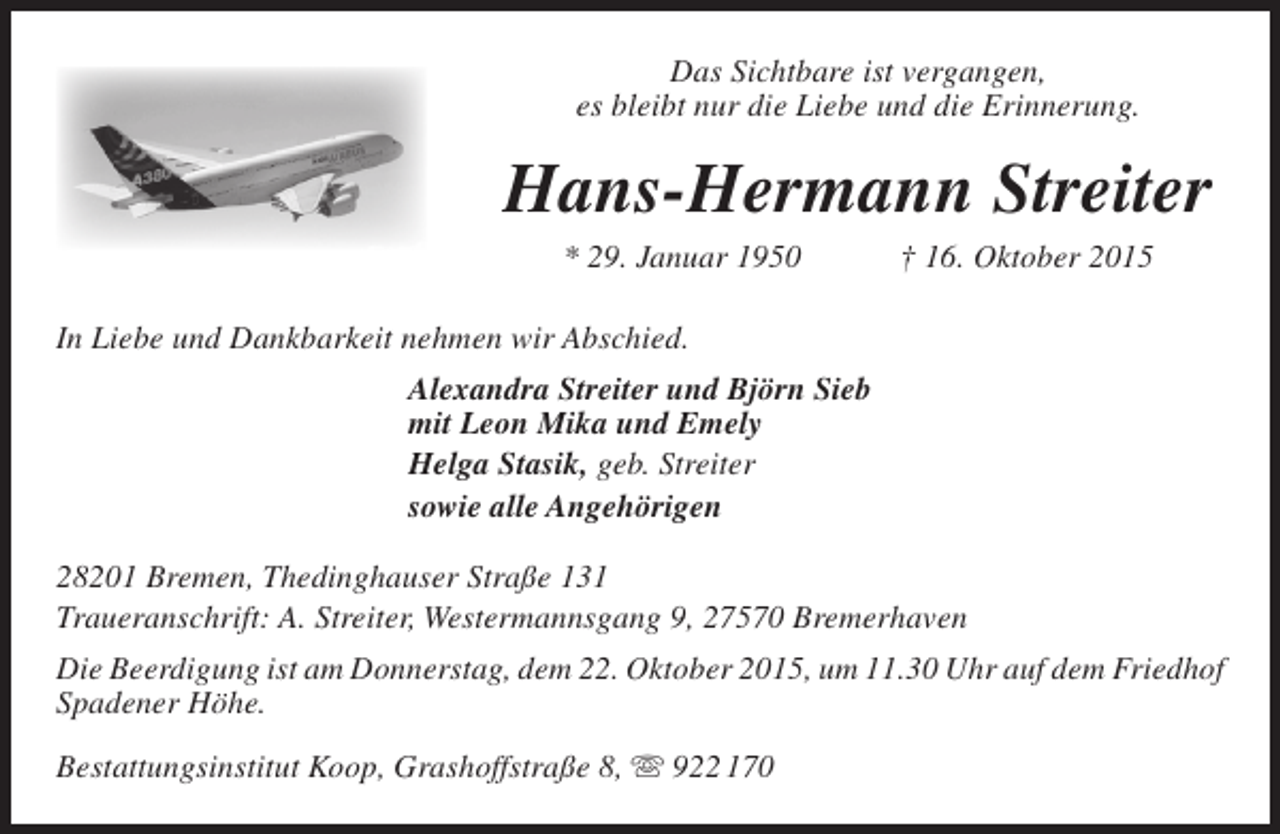 <p>Das Sichtbare ist vergangen,<br />es bleibt nur die Liebe und die Erinnerung.</p><p>Hans-Hermann Streiter<br />* 29. Januar 1950</p><p>† 16. Oktober 2015</p><p>In Liebe und Dankbarkeit nehmen wir Abschied.<br />Alexandra Streiter und Björn Sieb<br />mit Leon Mika und Emely<br />Helga Stasik, geb. Streiter<br />sowie alle Angehörigen<br />28201 Bremen, Thedinghauser Straße 131<br />Traueranschrift: A. Streiter, Westermannsgang 9, 27570 Bremerhaven<br />Die Beerdigung ist am Donnerstag, dem 22. Oktober 2015, um 11.30 Uhr auf dem Friedhof<br />Spadener Höhe.<br />Bestattungsinstitut Koop, Grashoffstraße 8,  922 170</p>