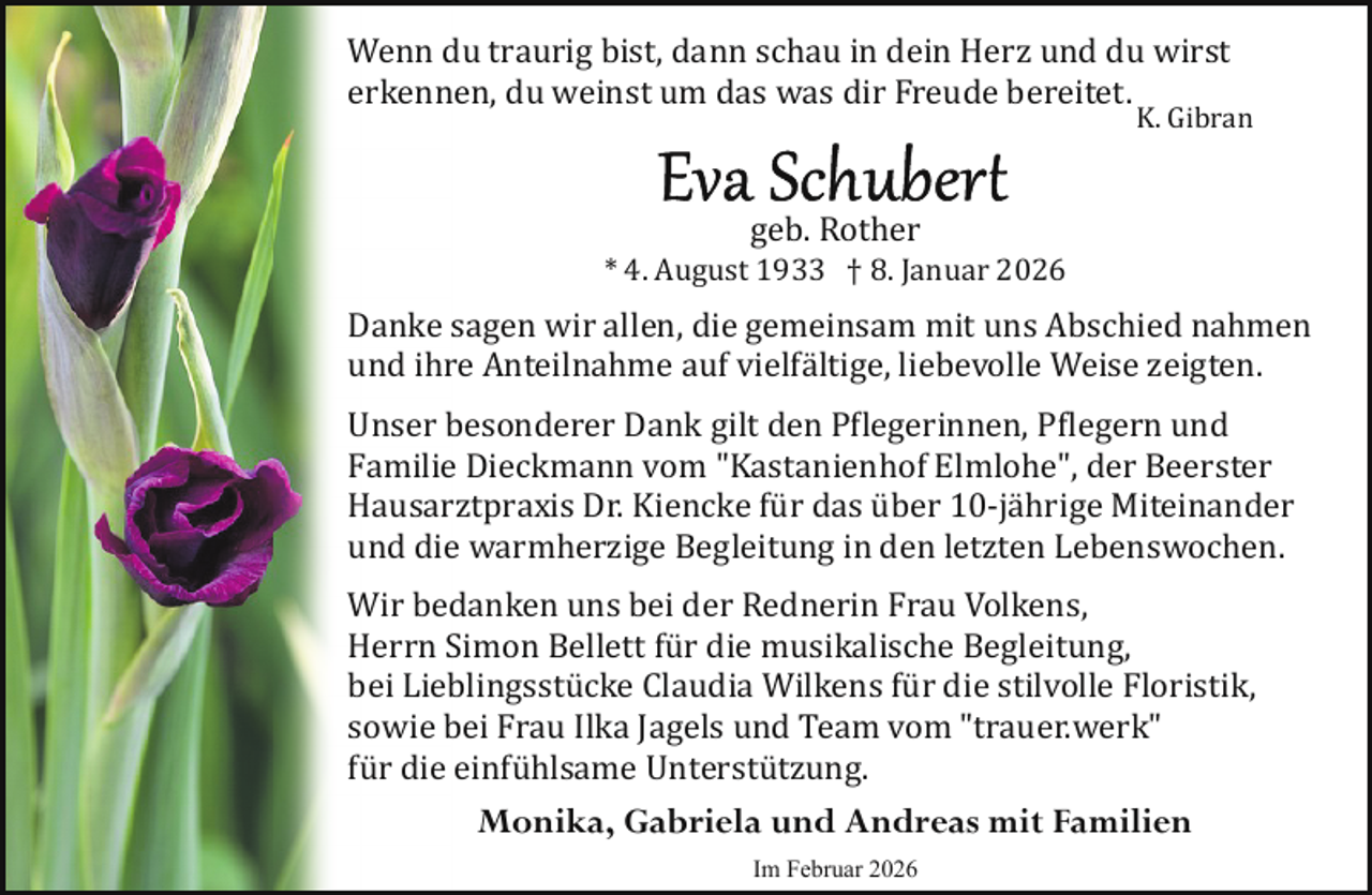 <p>Wenn du traurig bist, dann schau in dein Herz und du wirst<br />erkennen, du weinst um das was dir Freude bereitet.</p>
<p>K. Gibran</p>
<p>geb. Rother</p>
<p>* 4. August 1933 † 8. Januar 2026</p>
<p>Danke sagen wir allen, die gemeinsam mit uns Abschied nahmen<br />und ihre Anteilnahme auf vielfältige, liebevolle Weise zeigten.<br />Unser besonderer Dank gilt den P�legerinnen, P�legern und<br />Familie Dieckmann vom "Kastanienhof Elmlohe", der Beerster<br />Hausarztpraxis Dr. Kiencke für das über 10­jährige Miteinander<br />und die warmherzige Begleitung in den letzten Lebenswochen.<br />Wir bedanken uns bei der Rednerin Frau Volkens,<br />Herrn Simon Bellett für die musikalische Begleitung,<br />bei Lieblingsstücke Claudia Wilkens für die stilvolle Floristik,<br />sowie bei Frau Ilka Jagels und Team vom "trauer.werk"<br />für die einfühlsame Unterstützung.</p>
<p>Monika, Gabriela und Andreas mit Familien<br />Im Februar 2026</p>