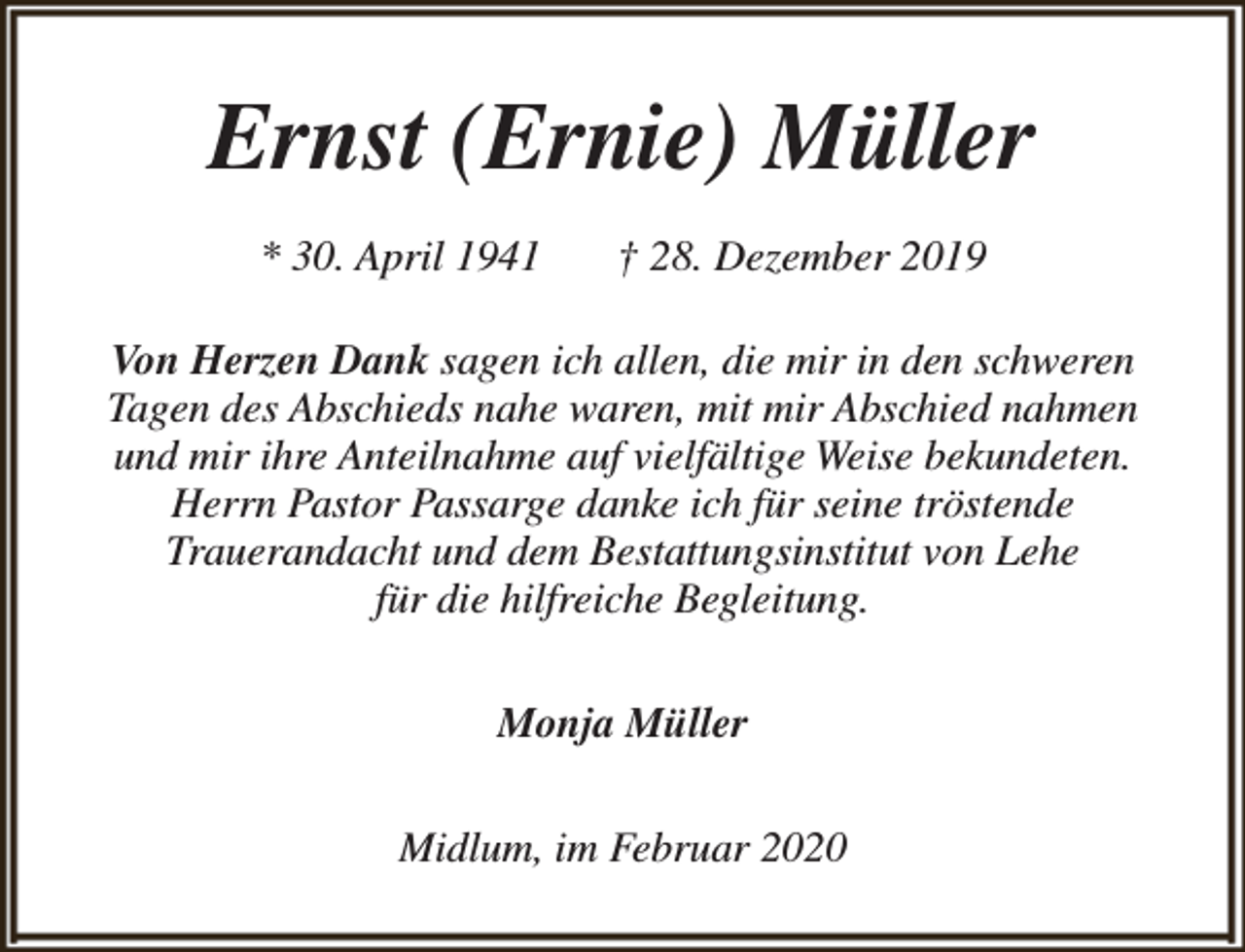 <p>Ernst (Ernie) Müller<br />* 30. April 1941</p><p>† 28. Dezember 2019</p><p>Von Herzen Dank sagen ich allen, die mir in den schweren<br />Tagen des Abschieds nahe waren, mit mir Abschied nahmen<br />und mir ihre Anteilnahme auf vielfältige Weise bekundeten.<br />Herrn Pastor Passarge danke ich für seine tröstende<br />Trauerandacht und dem Bestattungsinstitut von Lehe<br />für die hilfreiche Begleitung.<br />Monja Müller<br />Midlum, im Februar 2020</p>