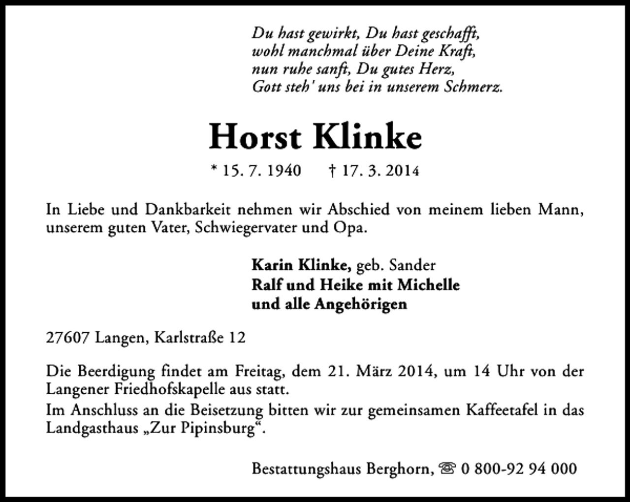 <p>Du hast gewirkt, Du hast geschafft,<br />wohl manchmal über Deine Kraft,<br />nun ruhe sanft, Du gutes Herz,<br />Gott steh' uns bei in unserem Schmerz.</p><p>Horst Klinke<br />* 15. 7. 1940</p><p>† 17. 3. 2014</p><p>In Liebe und Dankbarkeit nehmen wir Abschied von meinem lieben Mann,<br />unserem guten Vater, Schwiegervater und Opa.<br />Karin Klinke, geb. Sander<br />Ralf und Heike mit Michelle<br />und alle Angehörigen<br />27607 Langen, Karlstraße 12<br />Die Beerdigung findet am Freitag, dem 21. März 2014, um 14 Uhr von der<br />Langener Friedhofskapelle aus statt.<br />Im Anschluss an die Beisetzung bitten wir zur gemeinsamen Kaffeetafel in das<br />Landgasthaus „Zur Pipinsburg“.<br />Bestattungshaus Berghorn, s 0 800-92 94 000</p>