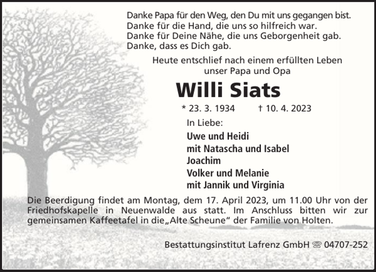 <p>Danke Papa für den Weg, den Du mit uns gegangen bist.<br />Danke für die Hand, die uns so hilfreich war.<br />Danke für Deine Nähe, die uns Geborgenheit gab.<br />Danke, dass es Dich gab.<br />Heute entschlief nach einem erfüllten Leben<br />unser Papa und Opa</p><p>Willi Siats<br />* 23. 3. 1934</p><p>† 10. 4. 2023</p><p>In Liebe:</p><p>Uwe und Heidi<br />mit Natascha und Isabel<br />Joachim<br />Volker und Melanie<br />mit Jannik und Virginia<br />Die Beerdigung findet am Montag, dem 17. April 2023, um 11.00 Uhr von der<br />Friedhofskapelle in Neuenwalde aus statt. Im Anschluss bitten wir zur<br />gemeinsamen Kaffeetafel in die„Alte Scheune“ der Familie von Holten.<br />Bestattungsinstitut Lafrenz GmbH</p><p>04707-252</p>