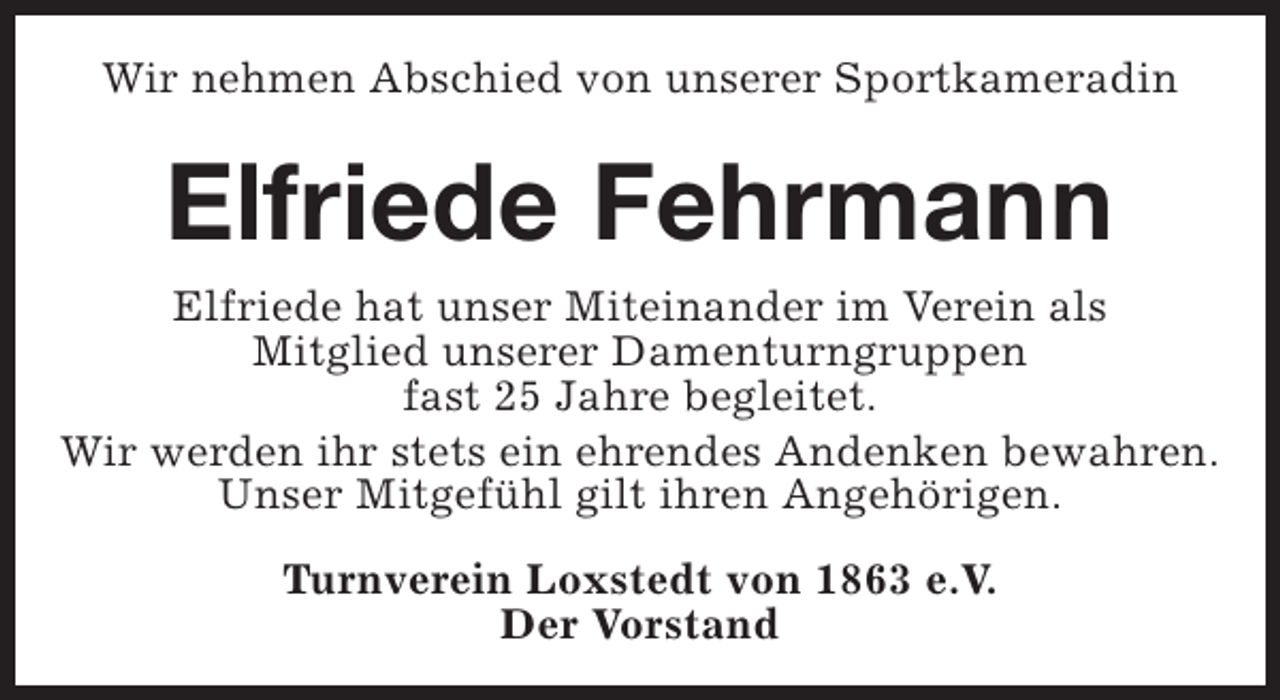 <p>Wir nehmen Abschied von unserer Sportkameradin</p><p>Elfriede Fehrmann<br />Elfriede hat unser Miteinander im Verein als<br />Mitglied unserer Damenturngruppen<br />fast 25 Jahre begleitet.<br />Wir werden ihr stets ein ehrendes Andenken bewahren.<br />Unser Mitgefühl gilt ihren Angehörigen.<br />Turnverein Loxstedt von 1863 e.V.<br />Der Vorstand</p>