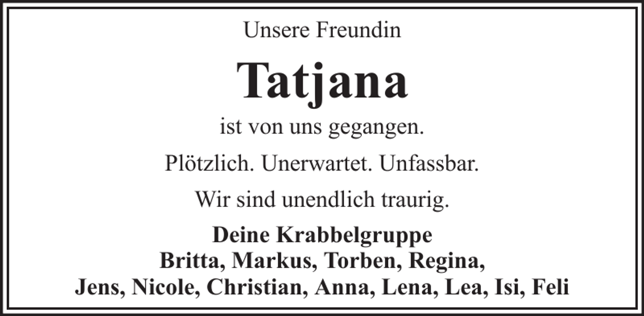 <p>Unsere Freundin</p><p>Tatjana<br />ist von uns gegangen.<br />Plötzlich. Unerwartet. Unfassbar.<br />Wir sind unendlich traurig.<br />Deine Krabbelgruppe<br />Britta, Markus, Torben, Regina,<br />Jens, Nicole, Christian, Anna, Lena, Lea, Isi, Feli</p>