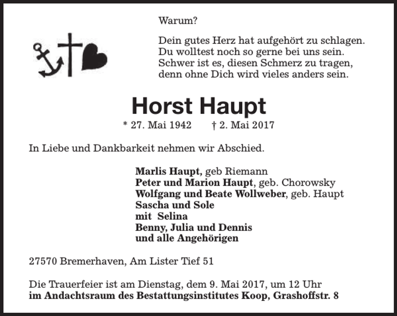 <p>Warum?<br />Dein gutes Herz hat aufgehört zu schlagen.<br />Du wolltest noch so gerne bei uns sein.<br />Schwer ist es, diesen Schmerz zu tragen,<br />denn ohne Dich wird vieles anders sein.</p><p>Horst Haupt</p><p>* 27. Mai 1942</p><p>† 2. Mai 2017</p><p>In Liebe und Dankbarkeit nehmen wir Abschied.<br />Marlis Haupt, geb Riemann<br />Peter und Marion Haupt, geb. Chorowsky<br />Wolfgang und Beate Wollweber, geb. Haupt<br />Sascha und Sole<br />mit Selina<br />Benny, Julia und Dennis<br />und alle Angehörigen<br />27570 Bremerhaven, Am Lister Tief 51<br />Die Trauerfeier ist am Dienstag, dem 9. Mai 2017, um 12 Uhr<br />im Andachtsraum des Bestattungsinstitutes Koop, Grashoffstr. 8</p>