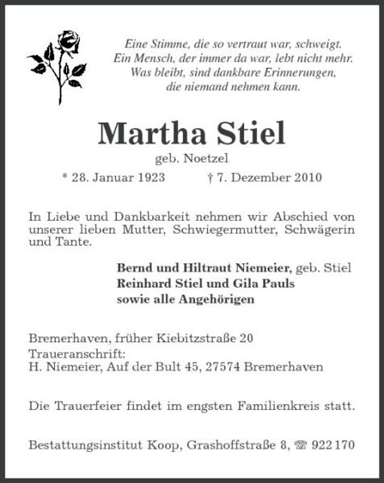 <p>Eine Stimme, die so vertraut war, schweigt. Ein Mensch, der immer da war, lebt nicht mehr. Was bleibt, sind dankbare Erinnerungen, die niemand nehmen kann.</p><p>Martha Stiel<br />geb. Noetzel * 28. Januar 1923 † 7. Dezember 2010 In Liebe und Dankbarkeit nehmen wir Abschied von unserer lieben Mutter, Schwiegermutter, Schwägerin und Tante. Bernd und Hiltraut Niemeier, geb. Stiel Reinhard Stiel und Gila Pauls sowie alle Angehörigen Bremerhaven, früher Kiebitzstraße 20 Traueranschrift: H. Niemeier, Auf der Bult 45, 27574 Bremerhaven Die Trauerfeier findet im engsten Familienkreis statt. Bestattungsinstitut Koop, Grashoffstraße 8, 922 170</p>