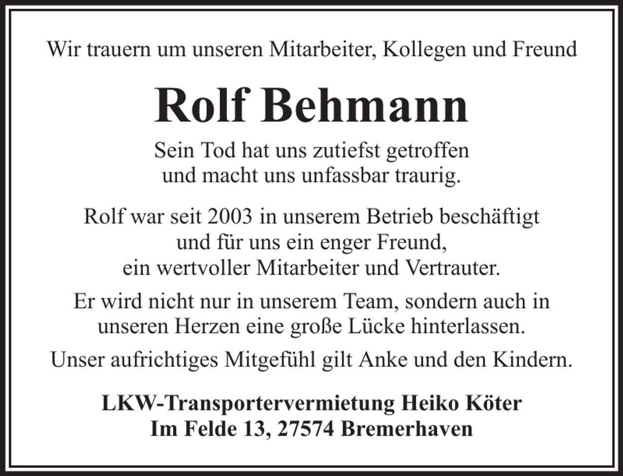 <p>Wir trauern um unseren Mitarbeiter, Kollegen und Freund</p><p>Rolf Behmann<br />Sein Tod hat uns zutiefst getroffen<br />und macht uns unfassbar traurig.<br />Rolf war seit 2003 in unserem Betrieb beschäftigt<br />und für uns ein enger Freund,<br />ein wertvoller Mitarbeiter und Vertrauter.<br />Er wird nicht nur in unserem Team, sondern auch in<br />unseren Herzen eine große Lücke hinterlassen.<br />Unser aufrichtiges Mitgefühl gilt Anke und den Kindern.<br />LKW-Transportervermietung Heiko Köter<br />Im Felde 13, 27574 Bremerhaven</p>