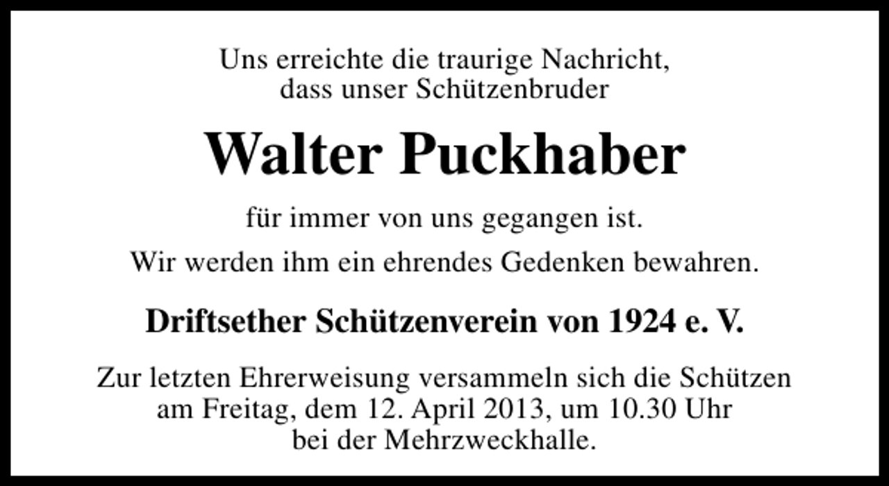 <p>Uns erreichte die traurige Nachricht,<br />dass unser Schützenbruder</p><p>Walter Puckhaber<br />für immer von uns gegangen ist.<br />Wir werden ihm ein ehrendes Gedenken bewahren.</p><p>Driftsether Schützenverein von 1924 e. V.<br />Zur letzten Ehrerweisung versammeln sich die Schützen<br />am Freitag, dem 12. April 2013, um 10.30 Uhr<br />bei der Mehrzweckhalle.</p>