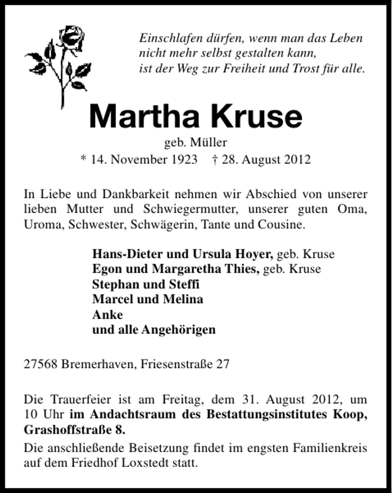 <p>Einschlafen dürfen, wenn man das Leben<br />nicht mehr selbst gestalten kann,<br />ist der Weg zur Freiheit und Trost für alle.</p><p>Martha Kruse</p><p>geb. Müller<br />* 14. November 1923 † 28. August 2012<br />In Liebe und Dankbarkeit nehmen wir Abschied von unserer<br />lieben Mutter und Schwiegermutter, unserer guten Oma,<br />Uroma, Schwester, Schwägerin, Tante und Cousine.<br />Hans-Dieter und Ursula Hoyer, geb. Kruse<br />Egon und Margaretha Thies, geb. Kruse<br />Stephan und Steffi<br />Marcel und Melina<br />Anke<br />und alle Angehörigen<br />27568 Bremerhaven, Friesenstraße 27<br />Die Trauerfeier ist am Freitag, dem 31. August 2012, um<br />10 Uhr im Andachtsraum des Bestattungsinstitutes Koop,<br />Grashoffstraße 8.<br />Die anschließende Beisetzung findet im engsten Familienkreis<br />auf dem Friedhof Loxstedt statt.</p>