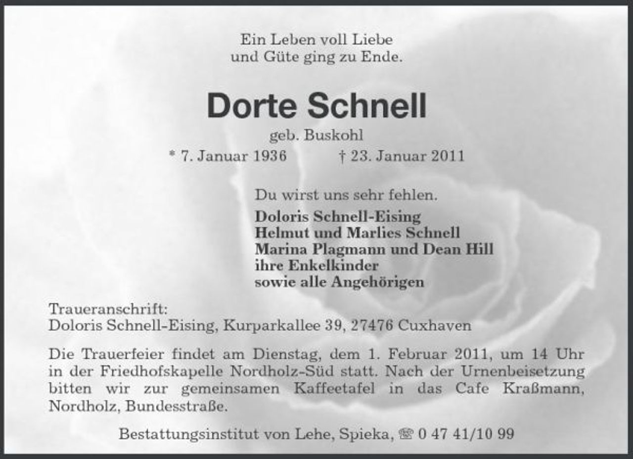 <p>Ein Leben voll Liebe und Güte ging zu Ende.</p><p>Dorte Schnell<br />geb. Buskohl * 7. Januar 1936 † 23. Januar 2011 Du wirst uns sehr fehlen. Doloris Schnell-Eising Helmut und Marlies Schnell Marina Plagmann und Dean Hill ihre Enkelkinder sowie alle Angehörigen Traueranschrift: Doloris Schnell-Eising, Kurparkallee 39, 27476 Cuxhaven Die Trauerfeier findet am Dienstag, dem 1. Februar 2011, um 14 Uhr in der Friedhofskapelle Nordholz-Süd statt. Nach der Urnenbeisetzung bitten wir zur gemeinsamen Kaffeetafel in das Cafe Kraßmann, Nordholz, Bundesstraße. Bestattungsinstitut von Lehe, Spieka, 0 47 41/10 99</p>