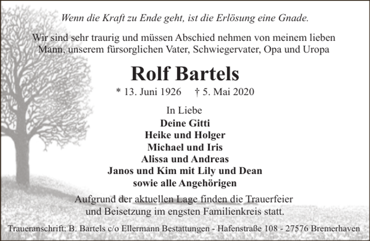 <p>Wenn die Kraft zu Ende geht, ist die Erlösung eine Gnade.<br />Wir sind sehr traurig und müssen Abschied nehmen von meinem lieben<br />Mann, unserem fürsorglichen Vater, Schwiegervater, Opa und Uropa</p><p>Rolf Bartels</p><p>* 13. Juni 1926</p><p>† 5. Mai 2020</p><p>In Liebe<br />Deine Gitti<br />Heike und Holger<br />Michael und Iris<br />Alissa und Andreas<br />Janos und Kim mit Lily und Dean<br />sowie alle Angehörigen<br />Aufgrund der aktuellen Lage finden die Trauerfeier<br />und Beisetzung im engsten Familienkreis statt.<br />Traueranschrift: B. Bartels c/o Ellermann Bestattungen - Hafenstraße 108 - 27576 Bremerhaven</p>