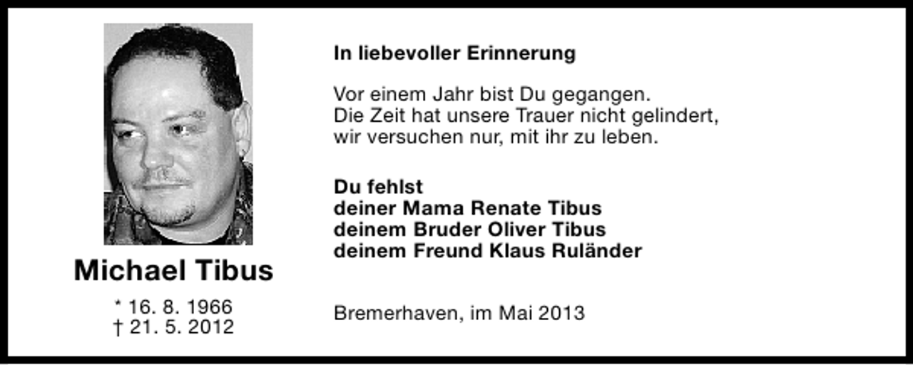 <p>In liebevoller Erinnerung<br />Vor einem Jahr bist Du gegangen.<br />Die Zeit hat unsere Trauer nicht gelindert,<br />wir versuchen nur, mit ihr zu leben.</p><p>Michael Tibus<br />* 16. 8. 1966<br />† 21. 5. 2012</p><p>Du fehlst<br />deiner Mama Renate Tibus<br />deinem Bruder Oliver Tibus<br />deinem Freund Klaus Ruländer<br />Bremerhaven, im Mai 2013</p>