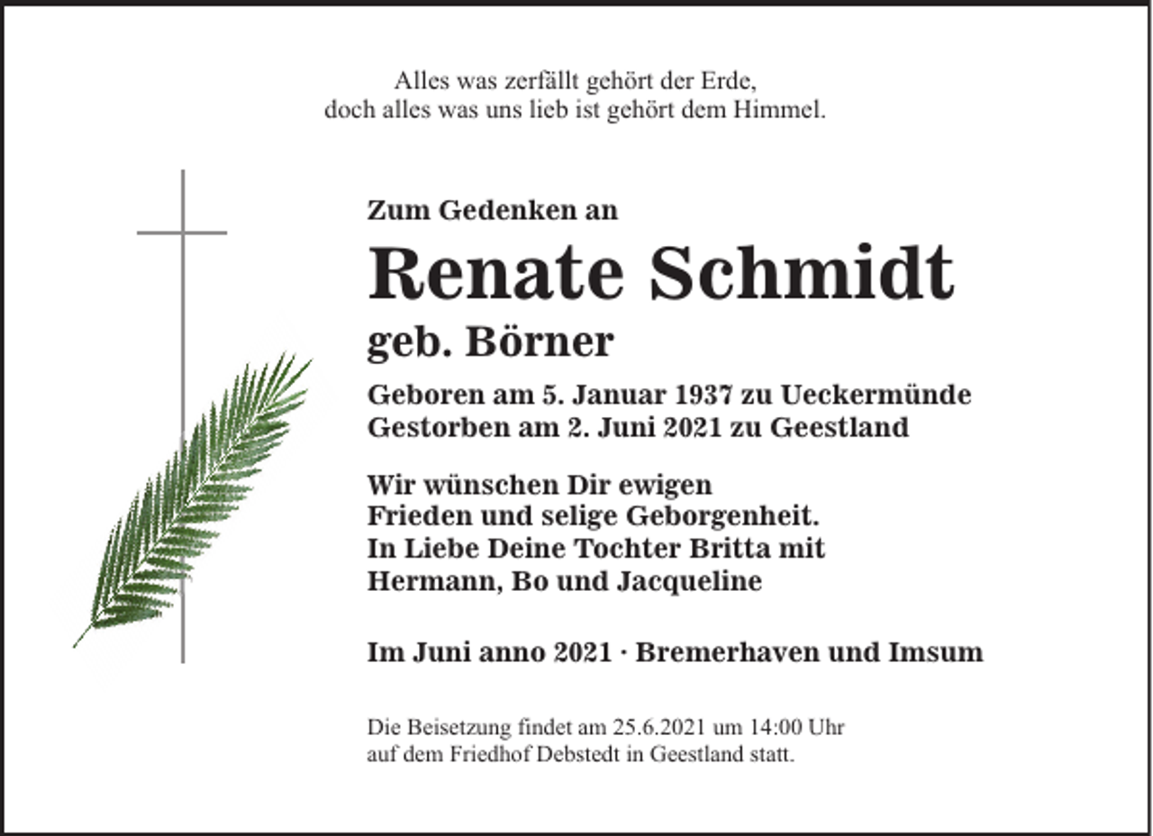 <p>Alles was zerfällt gehört der Erde,<br />doch alles was uns lieb ist gehört dem Himmel.</p><p>Zum Gedenken an</p><p>Renate Schmidt</p><p>geb. Börner</p><p>Geboren am 5. Januar 1937 zu Ueckermünde<br />Gestorben am 2. Juni 2021 zu Geestland<br />Wir wünschen Dir ewigen<br />Frieden und selige Geborgenheit.<br />In Liebe Deine Tochter Britta mit<br />Hermann, Bo und Jacqueline<br />Im Juni anno 2021 · Bremerhaven und Imsum<br />Die Beisetzung findet am 25.6.2021 um 14:00 Uhr<br />auf dem Friedhof Debstedt in Geestland statt.</p>