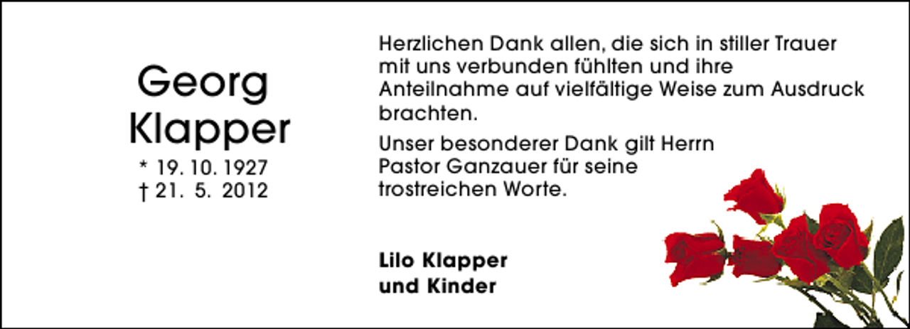<p>Georg<br />Klapper<br />* 19. 10. 1927<br />† 21. 5. 2012</p>
<p>Herzlichen Dank allen, die sich in stiller Trauer<br />mit uns verbunden fühlten und ihre<br />Anteilnahme auf vielfältige Weise zum Ausdruck<br />brachten.<br />Unser besonderer Dank gilt Herrn<br />Pastor Ganzauer für seine<br />trostreichen Worte.<br />Lilo Klapper<br />und Kinder</p>
