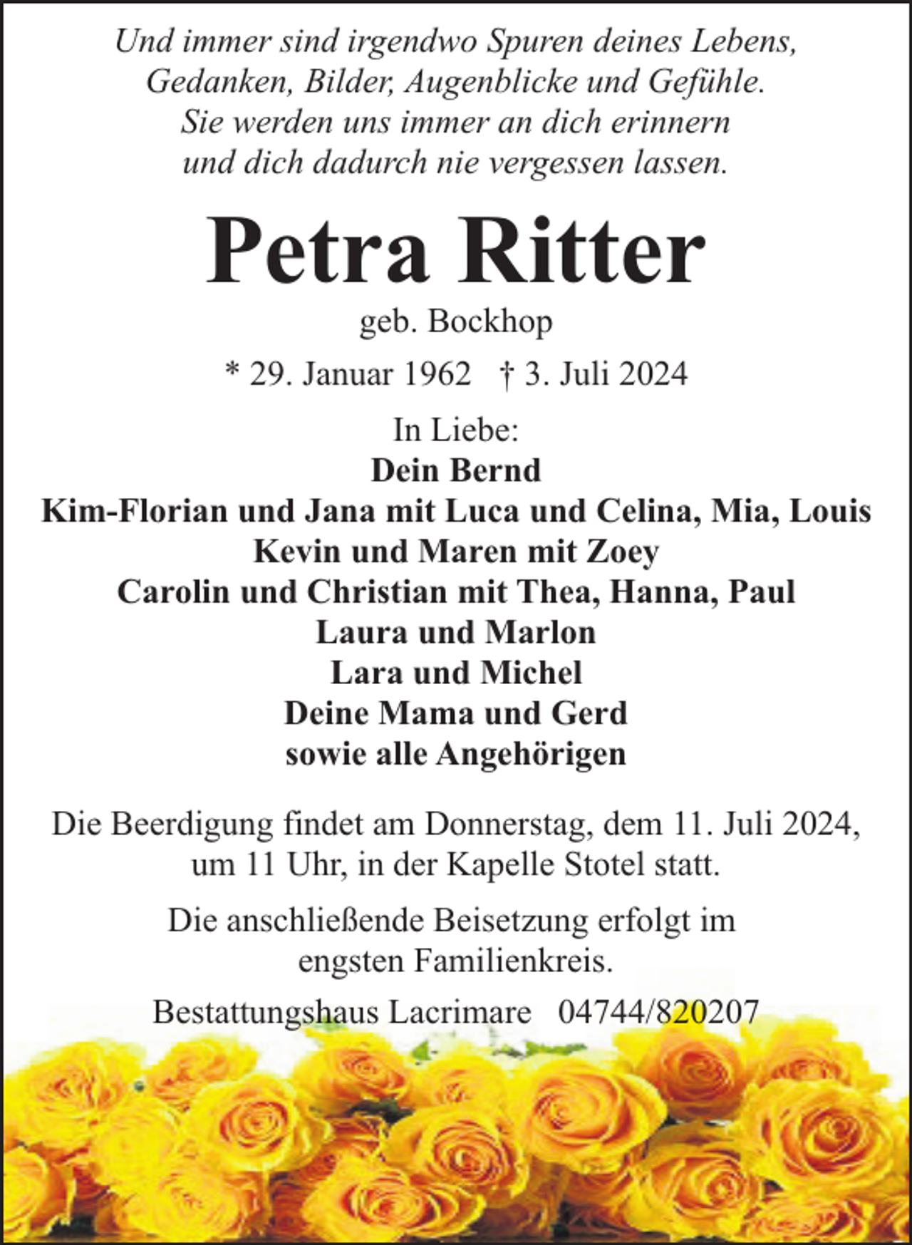 <p>Und immer sind irgendwo Spuren deines Lebens,<br />Gedanken, Bilder, Augenblicke und Gefühle.<br />Sie werden uns immer an dich erinnern<br />und dich dadurch nie vergessen lassen.</p><p>Petra Ritter<br />geb. Bockhop<br />* 29. Januar 1962 † 3. Juli 2024</p><p>In Liebe:<br />Dein Bernd<br />Kim-Florian und Jana mit Luca und Celina, Mia, Louis<br />Kevin und Maren mit Zoey<br />Carolin und Christian mit Thea, Hanna, Paul<br />Laura und Marlon<br />Lara und Michel<br />Deine Mama und Gerd<br />sowie alle Angehörigen<br />Die Beerdigung findet am Donnerstag, dem 11. Juli 2024,<br />um 11 Uhr, in der Kapelle Stotel statt.<br />Die anschließende Beisetzung erfolgt im<br />engsten Familienkreis.<br />Bestattungshaus Lacrimare 04744/820207</p>
