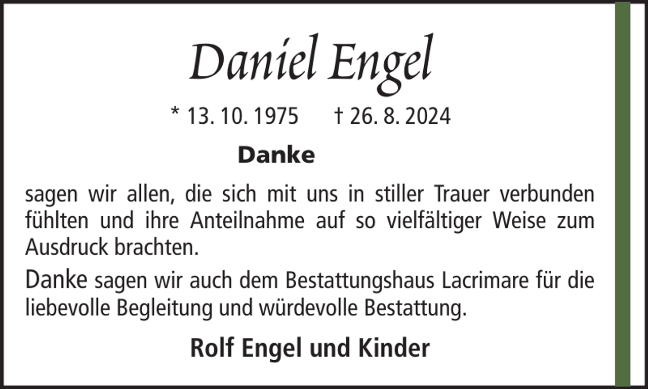 <p>Daniel Engel<br />* 13. 10. 1975</p><p>† 26. 8. 2024</p><p>Danke<br />sagen wir allen, die sich mit uns in stiller Trauer verbunden<br />fühlten und ihre Anteilnahme auf so vielfältiger Weise zum<br />Ausdruck brachten.<br />Danke sagen wir auch dem Bestattungshaus Lacrimare für die<br />liebevolle Begleitung und würdevolle Bestattung.</p><p>Rolf Engel und Kinder</p>