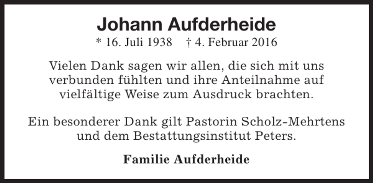 <p>Johann Aufderheide</p><p>* 16. Juli 1938</p><p>† 4. Februar 2016</p><p>Vielen Dank sagen wir allen, die sich mit uns<br />verbunden fühlten und ihre Anteilnahme auf<br />vielfältige Weise zum Ausdruck brachten.<br />Ein besonderer Dank gilt Pastorin Scholz-Mehrtens<br />und dem Bestattungsinstitut Peters.<br />Familie Aufderheide</p>