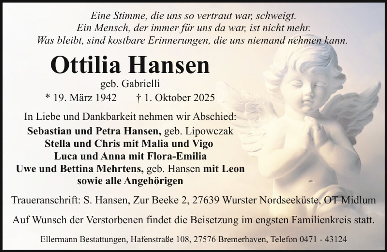 <p>Eine Stimme, die uns so vertraut war, schweigt.<br />Ein Mensch, der immer für uns da war, ist nicht mehr.<br />Was bleibt, sind kostbare Erinnerungen, die uns niemand nehmen kann.</p><p>Ottilia Hansen</p><p>geb. Gabrielli<br />* 19. März 1942<br />† 1. Oktober 2025<br />In Liebe und Dankbarkeit nehmen wir Abschied:<br />Sebastian und Petra Hansen, geb. Lipowczak<br />Stella und Chris mit Malia und Vigo<br />Luca und Anna mit Flora-Emilia<br />Uwe und Bettina Mehrtens, geb. Hansen mit Leon<br />sowie alle Angehörigen<br />Traueranschrift: S. Hansen, Zur Beeke 2, 27639 Wurster Nordseeküste, OT Midlum<br />Auf Wunsch der Verstorbenen findet die Beisetzung im engsten Familienkreis statt.<br />Ellermann Bestattungen, Hafenstraße 108, 27576 Bremerhaven, Telefon 0471 - 43124</p>