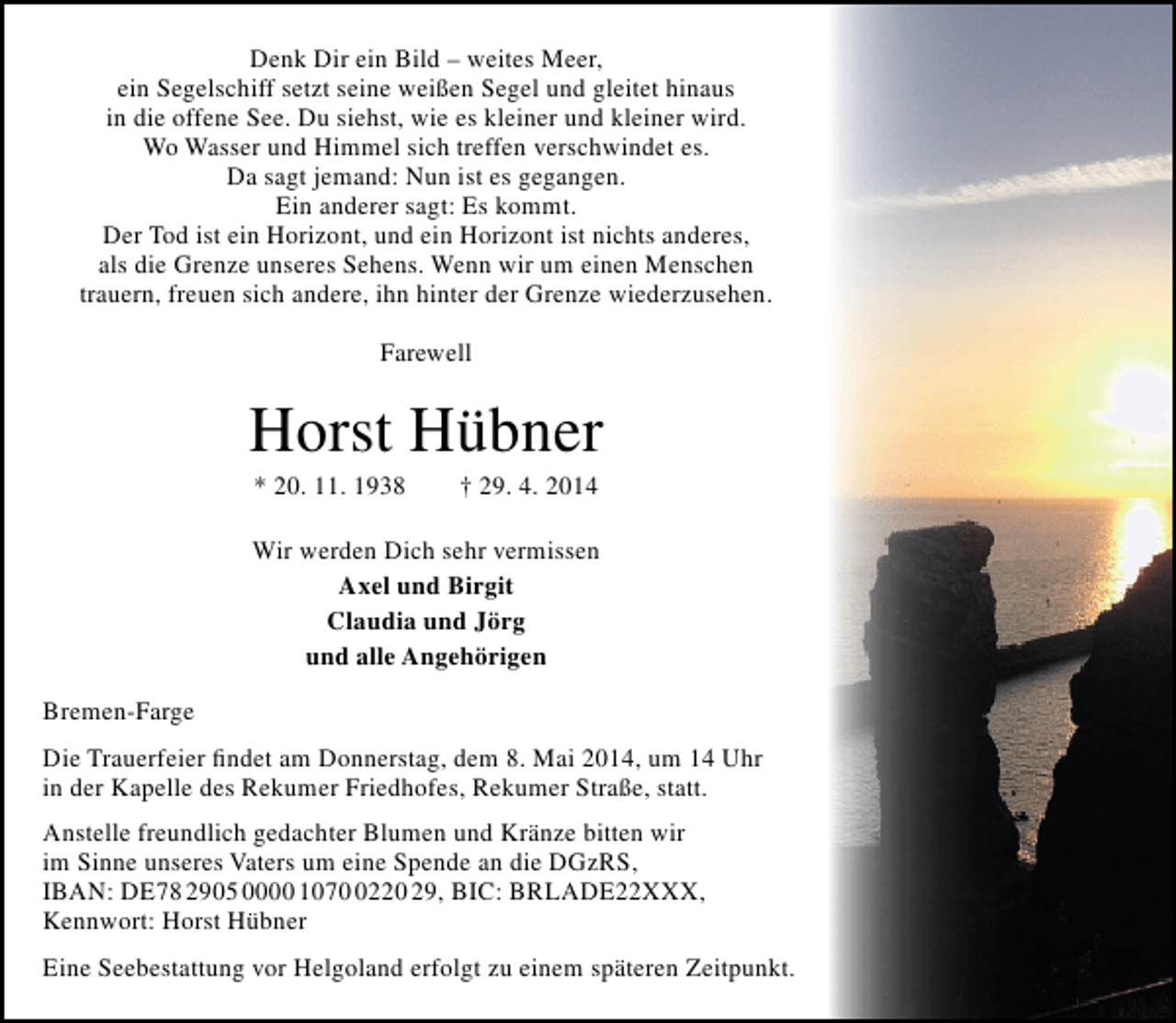 <p>Denk Dir ein Bild – weites Meer,<br />ein Segelschiff setzt seine weißen Segel und gleitet hinaus<br />in die offene See. Du siehst, wie es kleiner und kleiner wird.<br />Wo Wasser und Himmel sich treffen verschwindet es.<br />Da sagt jemand: Nun ist es gegangen.<br />Ein anderer sagt: Es kommt.<br />Der Tod ist ein Horizont, und ein Horizont ist nichts anderes,<br />als die Grenze unseres Sehens. Wenn wir um einen Menschen<br />trauern, freuen sich andere, ihn hinter der Grenze wiederzusehen.<br />Farewell</p><p>Horst Hübner<br />* 20. 11. 1938</p><p>† 29. 4. 2014</p><p>Wir werden Dich sehr vermissen<br />Axel und Birgit<br />Claudia und Jörg<br />und alle Angehörigen<br />Bremen-Farge<br />Die Trauerfeier findet am Donnerstag, dem 8. Mai 2014, um 14 Uhr<br />in der Kapelle des Rekumer Friedhofes, Rekumer Straße, statt.<br />Anstelle freundlich gedachter Blumen und Kränze bitten wir<br />im Sinne unseres Vaters um eine Spende an die DGzRS,<br />IBAN: DE78 2905 0000 107220 29, BIC: BRLADE22XXX,<br />Kennwort: Horst Hübner<br />Eine Seebestattung vor Helgoland erfolgt zu einem späteren Zeitpunkt.</p>