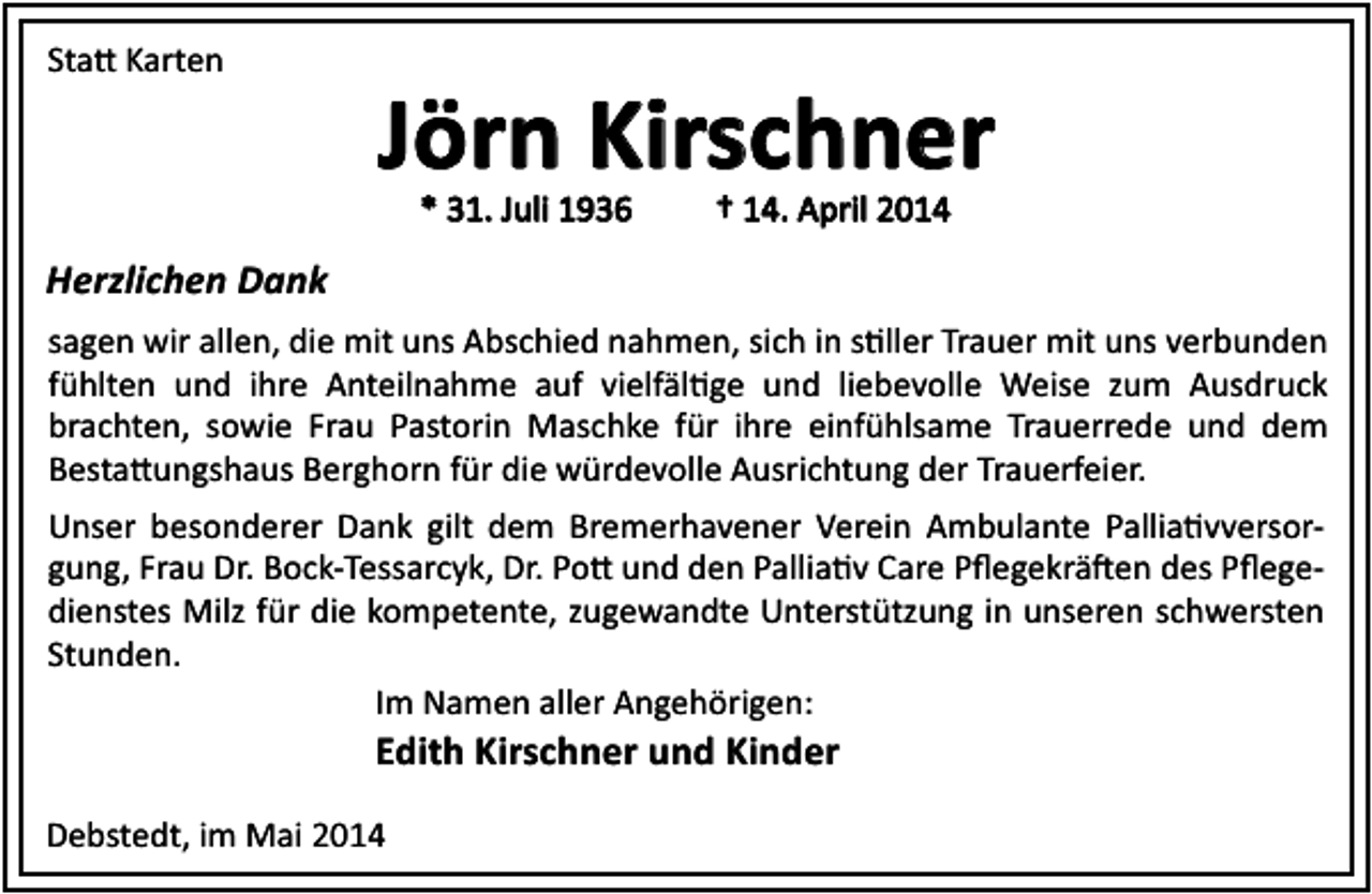 <p>Sta Karten</p><p>Jörn Kirschner<br />Kirschner<br />* 31. Juli 1936</p><p>† 14. April 2014</p><p>Herzlichen Dank<br />sagen wir allen, die mit uns Abschied nahmen, sich in s ller Trauer mit uns verbunden<br />fühlten und ihre Anteilnahme auf vielfäl ge und liebevolle Weise zum Ausdruck<br />brachten, sowie Frau Pastorin Maschke für ihre einfühlsame Trauerrede und dem<br />Besta ungshaus Berghorn für die würdevolle Ausrichtung der Trauerfeier.<br />Unser besonderer Dank gilt dem Bremerhavener Verein Ambulante Pallia vversorgung, Frau Dr. Bock-Tessarcyk, Dr. Po und den Pallia v Care Pﬂegekrä en des Pﬂegedienstes Milz für die kompetente, zugewandte Unterstützung in unseren schwersten<br />Stunden.<br />Im Namen aller Angehörigen:</p><p>Edith Kirschner und Kinder</p><p>Debstedt, im Mai 2014</p>