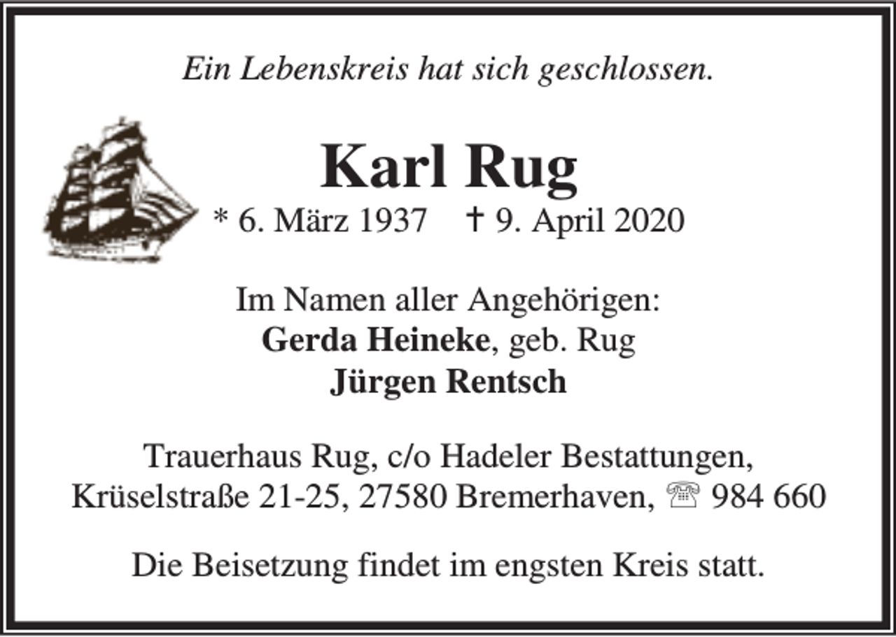 <p>Ein Lebenskreis hat sich geschlossen.</p><p>Karl Rug</p><p>* 6. März 1937</p><p>B 9. April 2020</p><p>Im Namen aller Angehörigen:<br />Gerda Heineke, geb. Rug<br />Jürgen Rentsch<br />Trauerhaus Rug, c/o Hadeler Bestattungen,<br />Krüselstraße 21-25, 27580 Bremerhaven, ℡ 984 660<br />Die Beisetzung findet im engsten Kreis statt.</p>