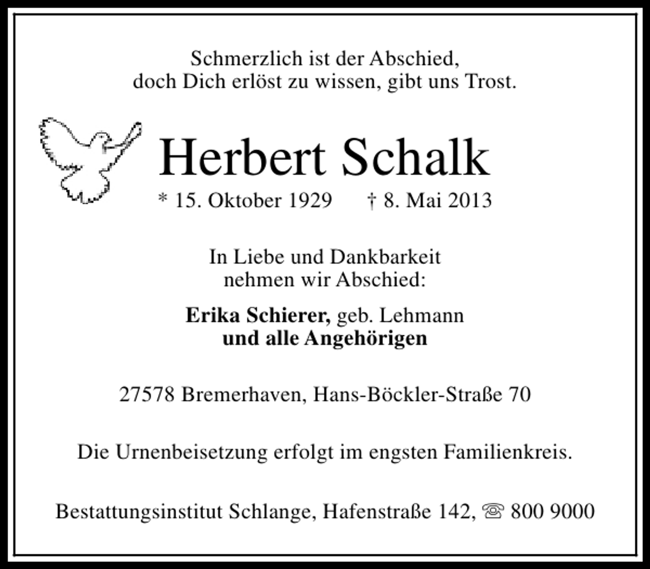 <p>Schmerzlich ist der Abschied,<br />doch Dich erlöst zu wissen, gibt uns Trost.</p><p>Herbert Schalk</p><p>* 15. Oktober 1929</p><p>† 8. Mai 2013</p><p>In Liebe und Dankbarkeit<br />nehmen wir Abschied:<br />Erika Schierer, geb. Lehmann<br />und alle Angehörigen<br />27578 Bremerhaven, Hans-Böckler-Straße 70<br />Die Urnenbeisetzung erfolgt im engsten Familienkreis.<br />Bestattungsinstitut Schlange, Hafenstraße 142, s 800 9000</p>