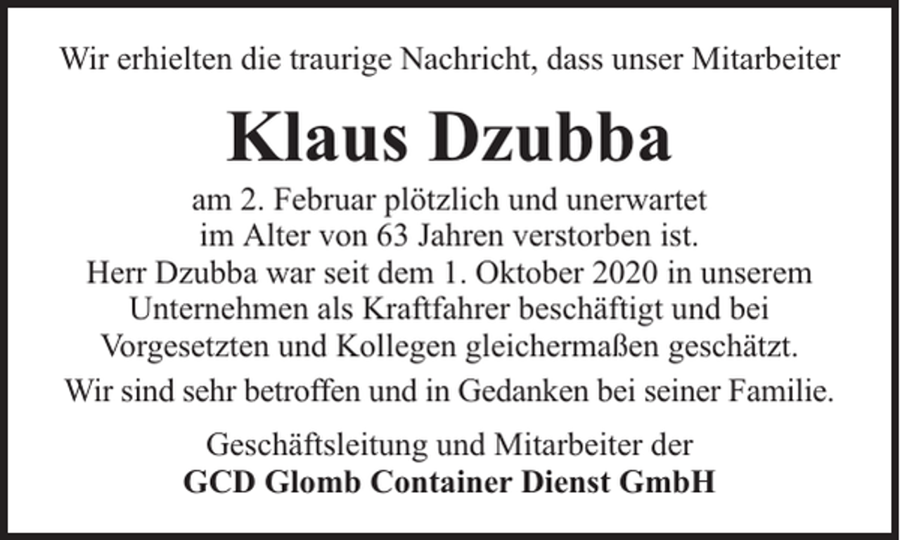 <p>Wir erhielten die traurige Nachricht, dass unser Mitarbeiter</p><p>Klaus Dzubba</p><p>am 2. Februar plötzlich und unerwartet<br />im Alter von 63 Jahren verstorben ist.<br />Herr Dzubba war seit dem 1. Oktober 2020 in unserem<br />Unternehmen als Kraftfahrer beschäftigt und bei<br />Vorgesetzten und Kollegen gleichermaßen geschätzt.<br />Wir sind sehr betroffen und in Gedanken bei seiner Familie.<br />Geschäftsleitung und Mitarbeiter der<br />GCD Glomb Container Dienst GmbH</p>