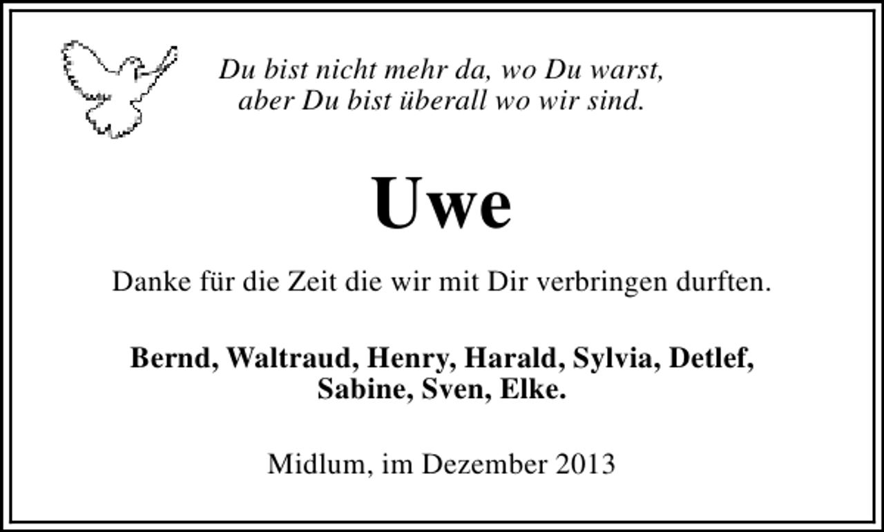 <p>Du bist nicht mehr da, wo Du warst,<br />aber Du bist überall wo wir sind.</p><p>Uwe<br />Danke für die Zeit die wir mit Dir verbringen durften.<br />Bernd, Waltraud, Henry, Harald, Sylvia, Detlef,<br />Sabine, Sven, Elke.<br />Midlum, im Dezember 2013</p>