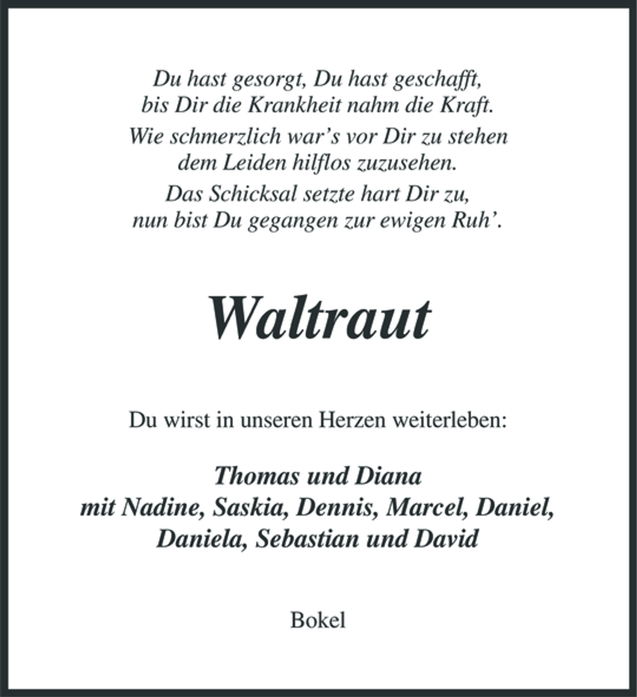 <p>Du hast gesorgt, Du hast geschafft, bis Dir die Krankheit nahm die Kraft. Wie schmerzlich war’s vor Dir zu stehen dem Leiden hilflos zuzusehen. Das Schicksal setzte hart Dir zu, nun bist Du gegangen zur ewigen Ruh’.</p><p>Waltraut<br />Du wirst in unseren Herzen weiterleben:</p><p>Thomas und Diana mit Nadine, Saskia, Dennis, Marcel, Daniel, Daniela, Sebastian und David<br />Bokel</p>