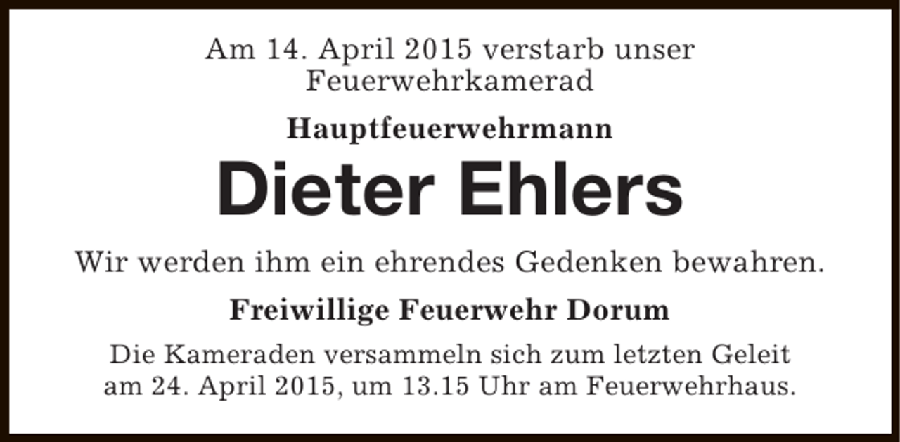 <p>Am 14. April 2015 verstarb unser<br />Feuerwehrkamerad<br />Hauptfeuerwehrmann</p><p>Dieter Ehlers<br />Wir werden ihm ein ehrendes Gedenken bewahren.<br />Freiwillige Feuerwehr Dorum<br />Die Kameraden versammeln sich zum letzten Geleit<br />am 24. April 2015, um 13.15 Uhr am Feuerwehrhaus.</p>