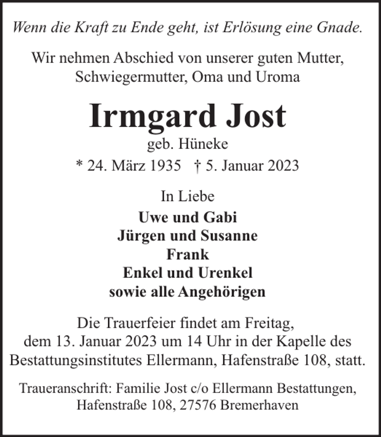 <p>Wenn die Kraft zu Ende geht, ist Erlösung eine Gnade.<br />Wir nehmen Abschied von unserer guten Mutter,<br />Schwiegermutter, Oma und Uroma</p><p>Irmgard Jost</p><p>geb. Hüneke<br />* 24. März 1935 † 5. Januar 2023<br />In Liebe<br />Uwe und Gabi<br />Jürgen und Susanne<br />Frank<br />Enkel und Urenkel<br />sowie alle Angehörigen<br />Die Trauerfeier findet am Freitag,<br />dem 13. Januar 2023 um 14 Uhr in der Kapelle des<br />Bestattungsinstitutes Ellermann, Hafenstraße 108, statt.<br />Traueranschrift: Familie Jost c/o Ellermann Bestattungen,<br />Hafenstraße 108, 27576 Bremerhaven</p>