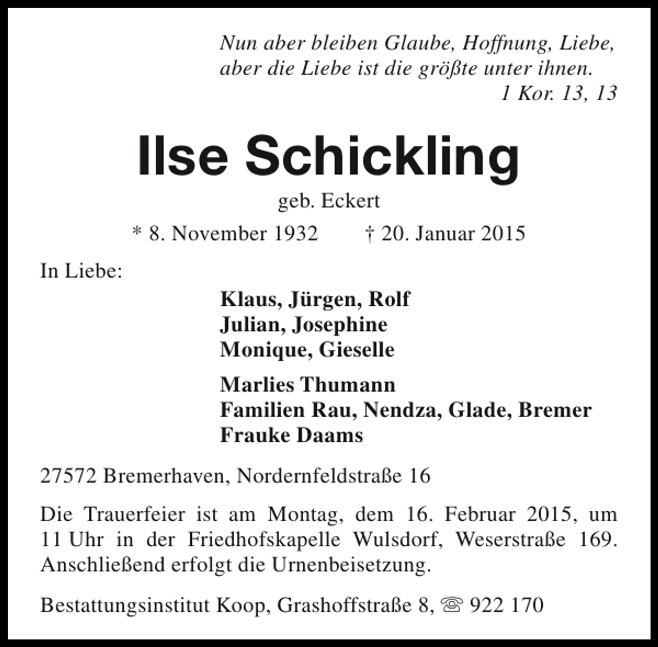 <p>Nun aber bleiben Glaube, Hoffnung, Liebe,<br />aber die Liebe ist die größte unter ihnen.<br />1 Kor. 13, 13</p><p>Ilse Schickling</p><p>geb. Eckert<br />* 8. November 1932<br />† 20. Januar 2015<br />In Liebe:</p><p>Klaus, Jürgen, Rolf<br />Julian, Josephine<br />Monique, Gieselle<br />Marlies Thumann<br />Familien Rau, Nendza, Glade, Bremer<br />Frauke Daams</p><p>27572 Bremerhaven, Nordernfeldstraße 16<br />Die Trauerfeier ist am Montag, dem 16. Februar 2015, um<br />11 Uhr in der Friedhofskapelle Wulsdorf, Weserstraße 169.<br />Anschließend erfolgt die Urnenbeisetzung.<br />Bestattungsinstitut Koop, Grashoffstraße 8, s 922 170</p>