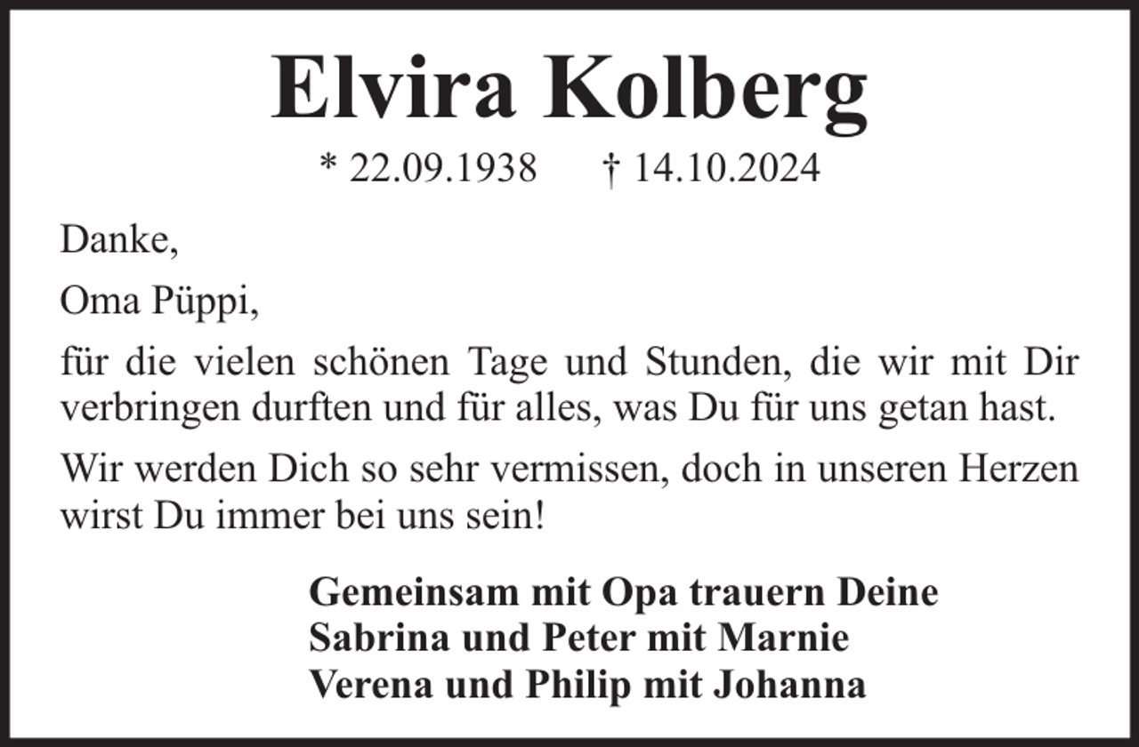 <p>Elvira Kolberg<br />* 22.09.1938</p><p>† 14.10.2024</p><p>Danke,<br />Oma Püppi,<br />für die vielen schönen Tage und Stunden, die wir mit Dir<br />verbringen durften und für alles, was Du für uns getan hast.<br />Wir werden Dich so sehr vermissen, doch in unseren Herzen<br />wirst Du immer bei uns sein!<br />Gemeinsam mit Opa trauern Deine<br />Sabrina und Peter mit Marnie<br />Verena und Philip mit Johanna</p>
