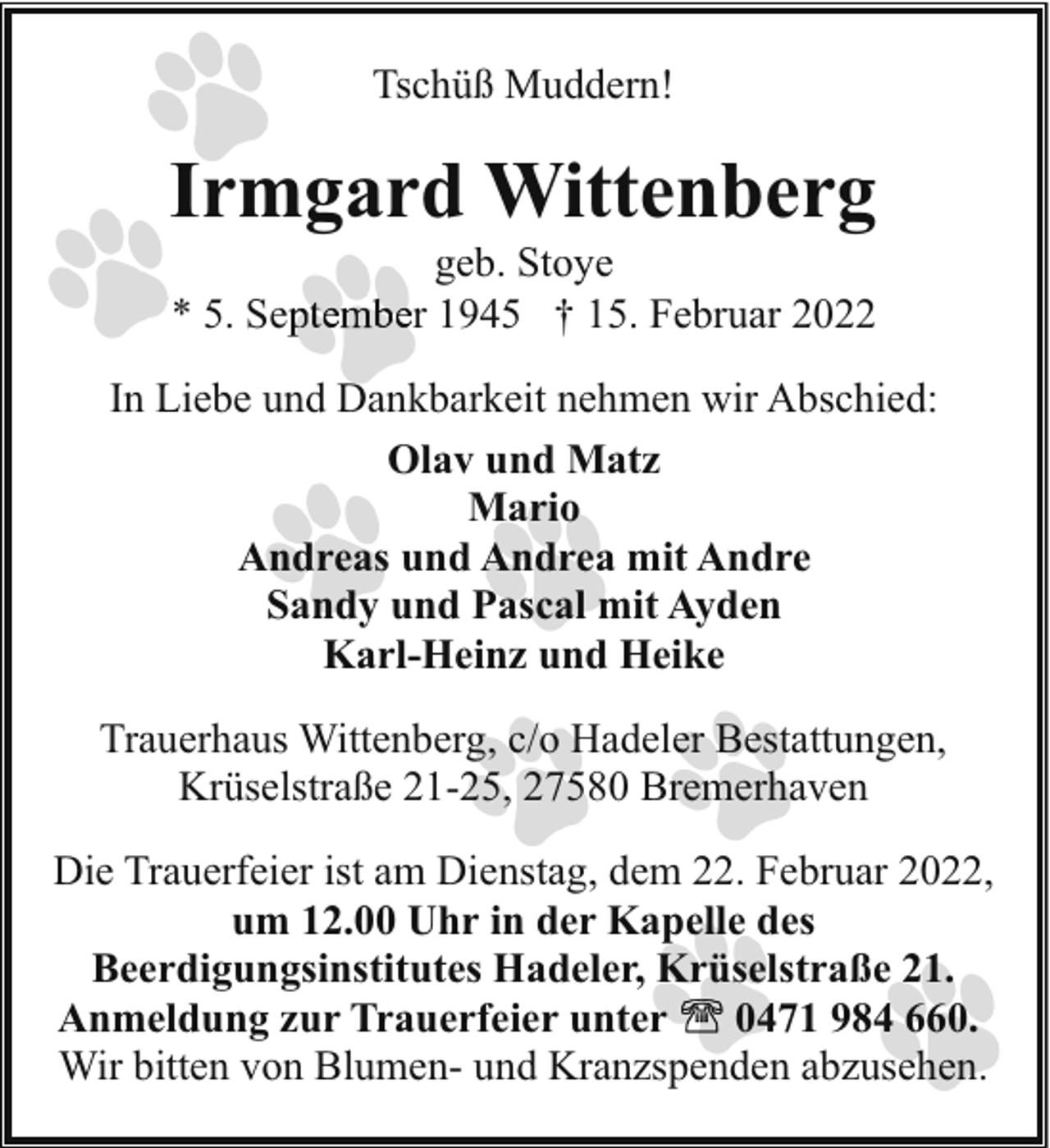 <p>Tschüß Muddern!</p><p>Irmgard Wittenberg<br />* 5. Se</p><p>geb. Stoye<br />r 1945 † 15. Februar 2022</p><p>In Liebe und Dankbarkeit nehmen wir Abschied:<br />Olav und Matz<br />Mario<br />Andreas und Andrea mit Andre<br />Sandy und Pascal mit Ayden<br />Karl-Heinz und Heike<br />Trauerhaus Wittenberg, c/o Hadeler Bestattungen,<br />Krüselstraße 21-25, 27580 Bremerhaven<br />Die Trauerfeier ist am Dienstag, dem 22. Februar 2022,<br />um 12.00 Uhr in der Kapelle des<br />Beerdigungsinstitutes Hadeler, Krüselstraße 21.<br />Anmeldung zur Trauerfeier unter<br />0471 984 660.<br />Wir bitten von Blumen- und Kranzspenden abzusehen.</p>