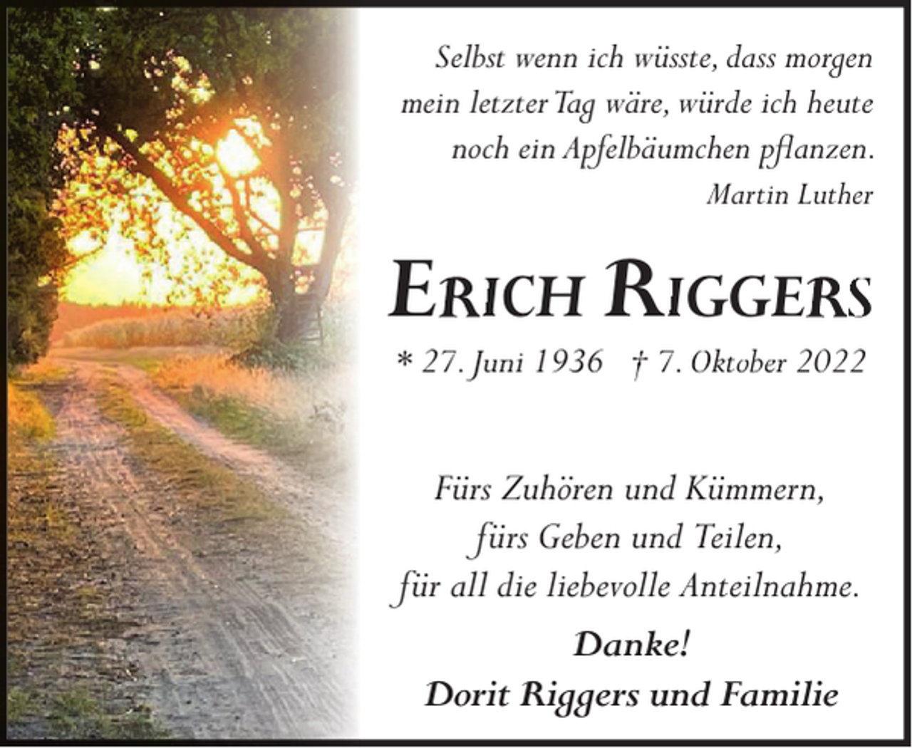 <p>Selbst wenn ich wüsste, dass morgen<br />mein letzter Tag wäre, würde ich heute<br />noch ein Apfelbäumchen pﬂanzen.<br />Martin Luther</p><p>E</p><p>ICH RIGGE S</p><p>* 27. Juni 1936 † 7. Oktober 2022</p><p>Fürs Zuhören und Kümmern,<br />fürs Geben und Teilen,<br />für all die liebevolle Anteilnahme.<br />Danke!<br />Dorit Riggers und Familie</p>