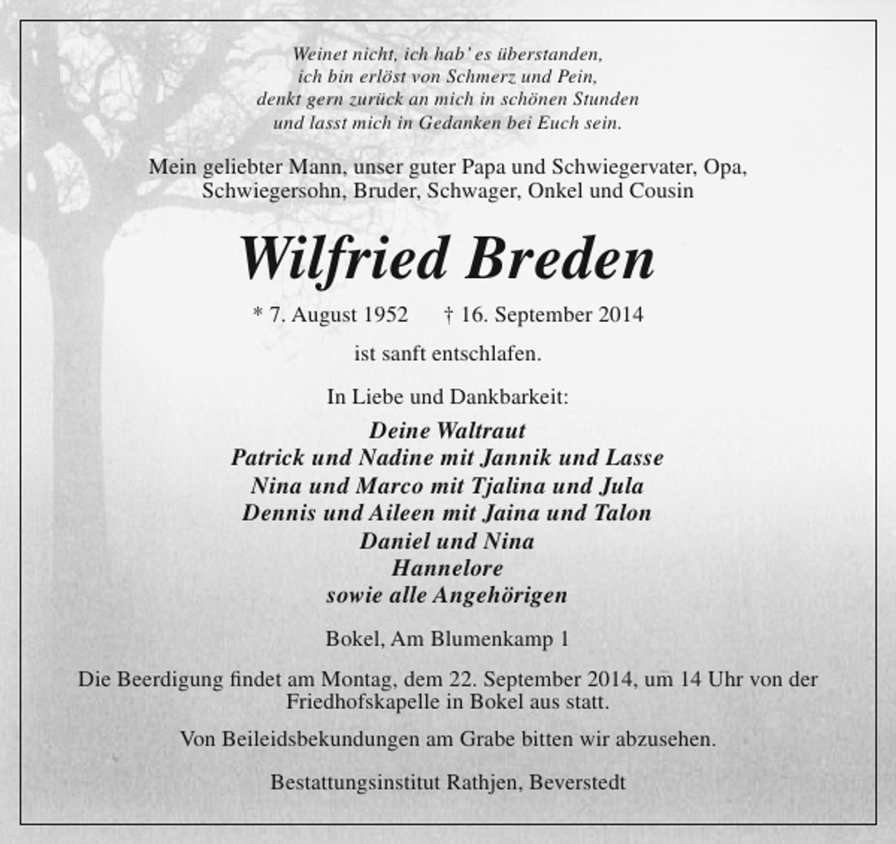 <p>Weinet nicht, ich hab’ es überstanden,<br />ich bin erlöst von Schmerz und Pein,<br />denkt gern zurück an mich in schönen Stunden<br />und lasst mich in Gedanken bei Euch sein.</p><p>Mein geliebter Mann, unser guter Papa und Schwiegervater, Opa,<br />Schwiegersohn, Bruder, Schwager, Onkel und Cousin</p><p>Wilfried Breden<br />* 7. August 1952</p><p>† 16. September 2014</p><p>ist sanft entschlafen.<br />In Liebe und Dankbarkeit:</p><p>Deine Waltraut<br />Patrick und Nadine mit Jannik und Lasse<br />Nina und Marco mit Tjalina und Jula<br />Dennis und Aileen mit Jaina und Talon<br />Daniel und Nina<br />Hannelore<br />sowie alle Angehörigen<br />Bokel, Am Blumenkamp 1<br />Die Beerdigung findet am Montag, dem 22. September 2014, um 14 Uhr von der<br />Friedhofskapelle in Bokel aus statt.<br />Von Beileidsbekundungen am Grabe bitten wir abzusehen.<br />Bestattungsinstitut Rathjen, Beverstedt</p>