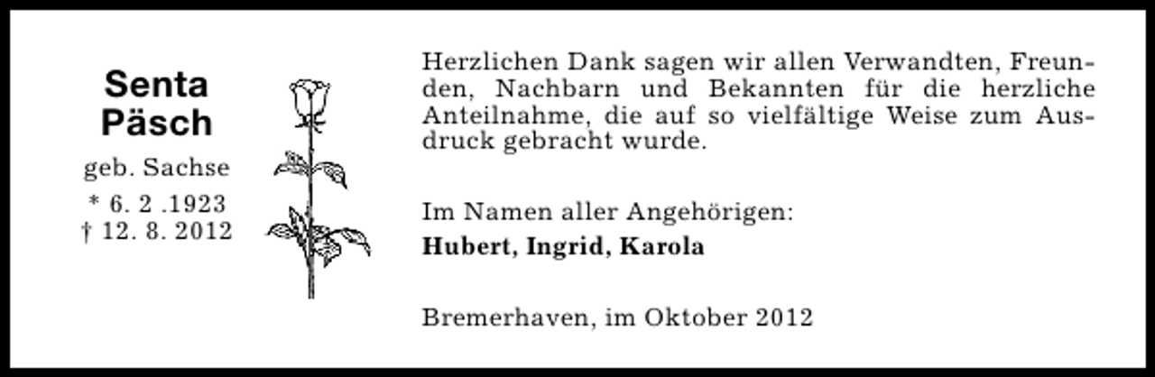 <p>Senta<br />Päsch<br />geb. Sachse<br />* 6. 2 .1923<br />† 12. 8. 2012</p><p>Herzlichen Dank sagen wir allen Verwandten, Freunden, Nachbarn und Bekannten für die herzliche<br />Anteilnahme, die auf so vielfältige Weise zum Ausdruck gebracht wurde.<br />Im Namen aller Angehörigen:<br />Hubert, Ingrid, Karola<br />Bremerhaven, im Oktober 2012</p>