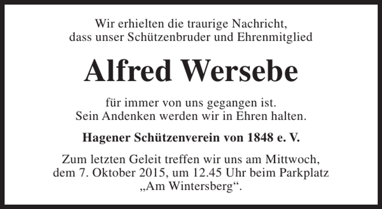 <p>Wir erhielten die traurige Nachricht,<br />dass unser Schützenbruder und Ehrenmitglied</p><p>Alfred Wersebe<br />für immer von uns gegangen ist.<br />Sein Andenken werden wir in Ehren halten.<br />Hagener Schützenverein von 1848 e. V.<br />Zum letzten Geleit treffen wir uns am Mittwoch,<br />dem 7. Oktober 2015, um 12.45 Uhr beim Parkplatz<br />„Am Wintersberg“.</p>