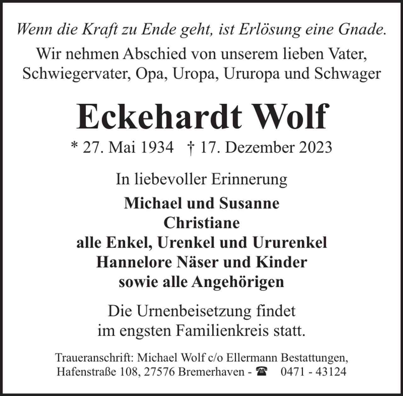 <p>Wenn die Kraft zu Ende geht, ist Erlösung eine Gnade.<br />Wir nehmen Abschied von unserem lieben Vater,<br />Schwiegervater, Opa, Uropa, Ururopa und Schwager</p><p>Eckehardt Wolf</p><p>* 27. Mai 1934 † 17. Dezember 2023<br />In liebevoller Erinnerung<br />Michael und Susanne<br />Christiane<br />alle Enkel, Urenkel und Ururenkel<br />Hannelore Näser und Kinder<br />sowie alle Angehörigen<br />Die Urnenbeisetzung findet<br />im engsten Familienkreis statt.<br />Traueranschrift: Michael Wolf c/o Ellermann Bestattungen,<br />Hafenstraße 108, 27576 Bremerhaven - ( 0471 - 43124</p>