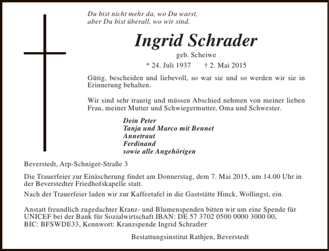 <p>Du bist nicht mehr da, wo Du warst,<br />aber Du bist überall, wo wir sind.</p><p>Ingrid Schrader<br />geb. Scheiwe<br />* 24. Juli 1937<br />† 2. Mai 2015</p><p>Gütig, bescheiden und liebevoll, so war sie und so werden wir sie in<br />Erinnerung behalten.<br />Wir sind sehr traurig und müssen Abschied nehmen von meiner lieben<br />Frau, meiner Mutter und Schwiegermutter, Oma und Schwester.<br />Dein Peter<br />Tanja und Marco mit Bennet<br />Annetraut<br />Ferdinand<br />sowie alle Angehörigen<br />Beverstedt, Arp-Schniger-Straße 3<br />Die Trauerfeier zur Einäscherung findet am Donnerstag, dem 7. Mai 2015, um 14.00 Uhr in<br />der Beverstedter Friedhofskapelle statt.<br />Nach der Trauerfeier laden wir zur Kaffeetafel in die Gaststätte Hinck, Wollingst, ein.<br />Anstatt freundlich zugedachter Kranz- und Blumenspenden bitten wir um eine Spende für<br />UNICEF bei der Bank für Sozialwirtschaft IBAN: DE 57 3702 0500 30,<br />BIC: BFSWDE33, Kennwort: Kranzspende Ingrid Schrader<br />Bestattungsinstitut Rathjen, Beverstedt</p>