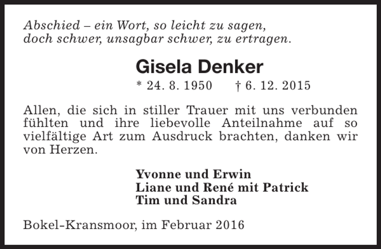 <p>Abschied – ein Wort, so leicht zu sagen,<br />doch schwer, unsagbar schwer, zu ertragen.</p><p>Gisela Denker</p><p>* 24. 8. 1950</p><p>† 6. 12. 2015</p><p>Allen, die sich in stiller Trauer mit uns verbunden<br />fühlten und ihre liebevolle Anteilnahme auf so<br />vielfältige Art zum Ausdruck brachten, danken wir<br />von Herzen.<br />Yvonne und Erwin<br />Liane und René mit Patrick<br />Tim und Sandra<br />Bokel-Kransmoor, im Februar 2016</p>