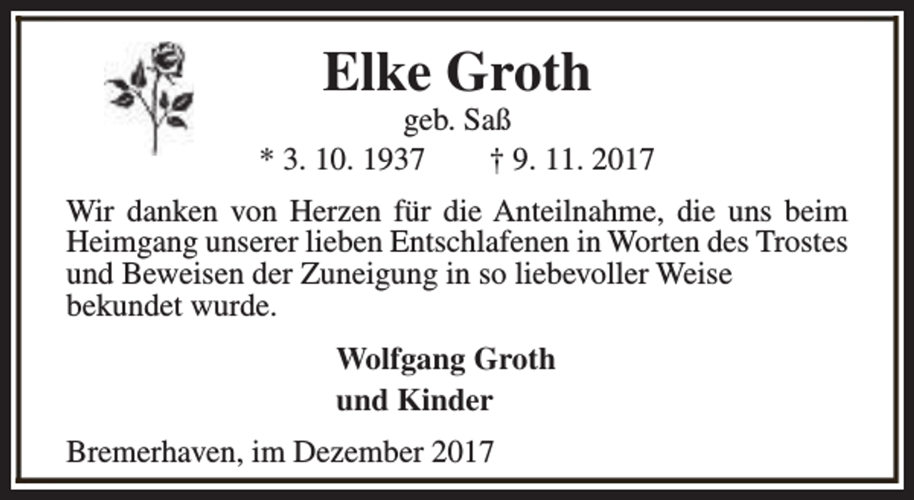 <p>Elke Groth</p><p>geb. Saß<br />* 3. 10. 1937<br />† 9. 11. 2017<br />Wir danken von Herzen für die Anteilnahme, die uns beim<br />Heimgang unserer lieben Entschlafenen in Worten des Trostes<br />und Beweisen der Zuneigung in so liebevoller Weise<br />bekundet wurde.<br />Wolfgang Groth<br />und Kinder<br />Bremerhaven, im Dezember 2017</p>