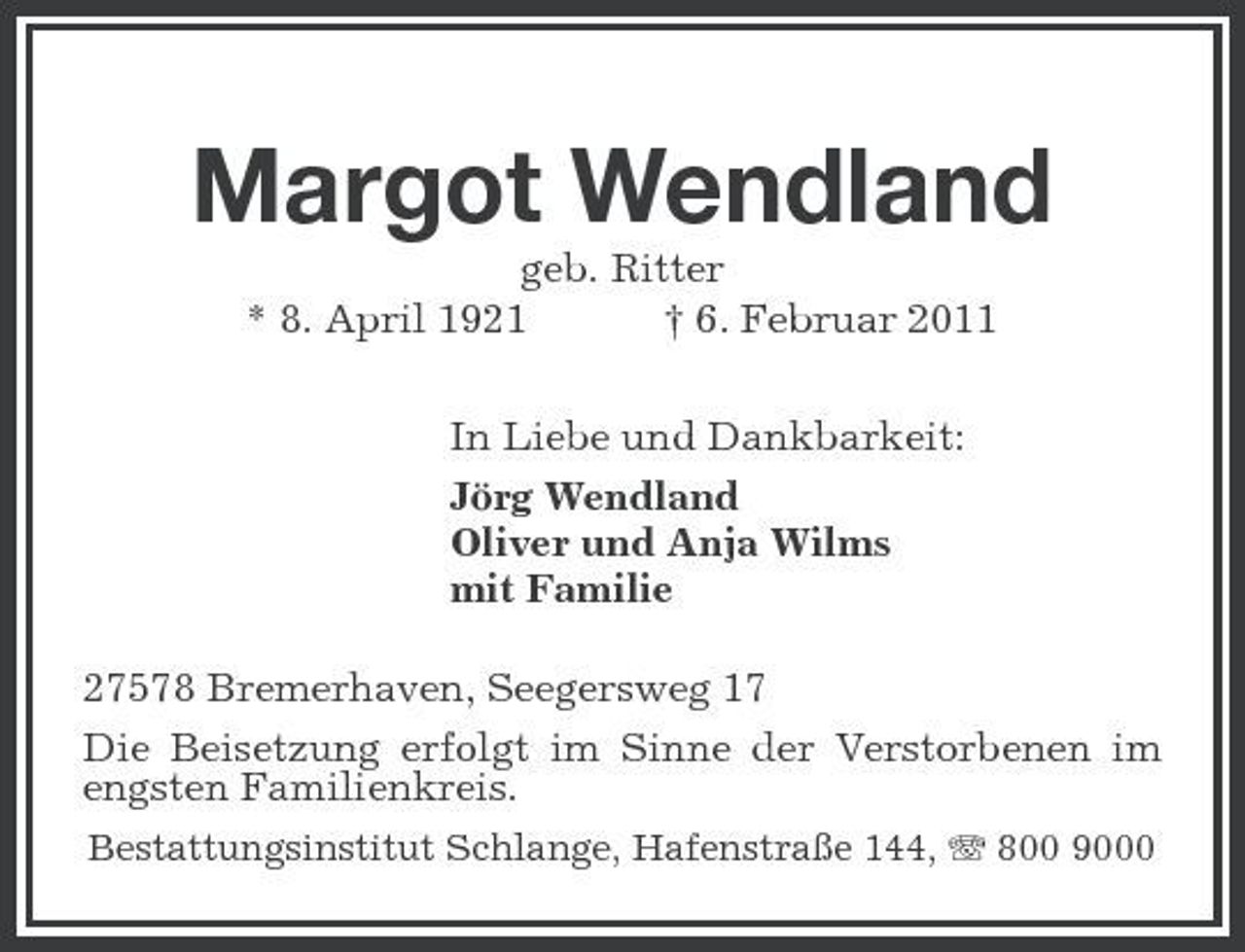<p>Margot Wendland<br />geb. Ritter * 8. April 1921 † 6. Februar 2011 In Liebe und Dankbarkeit: Jörg Wendland Oliver und Anja Wilms mit Familie 27578 Bremerhaven, Seegersweg 17 Die Beisetzung erfolgt im Sinne der Verstorbenen im engsten Familienkreis.<br />Bestattungsinstitut Schlange, Hafenstraße 144, 800 9000</p>
