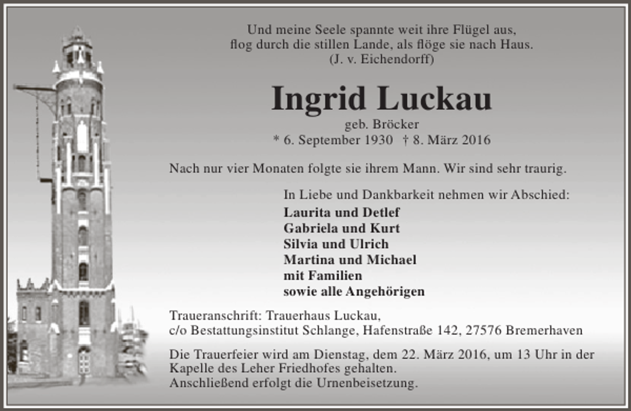 <p>Und meine Seele spannte weit ihre Flügel aus,<br />flog durch die stillen Lande, als flöge sie nach Haus.<br />(J. v. Eichendorff)</p><p>Ingrid Luckau<br />geb. Bröcker<br />* 6. September 1930 † 8. März 2016</p><p>Nach nur vier Monaten folgte sie ihrem Mann. Wir sind sehr traurig.<br />In Liebe und Dankbarkeit nehmen wir Abschied:<br />Laurita und Detlef<br />Gabriela und Kurt<br />Silvia und Ulrich<br />Martina und Michael<br />mit Familien<br />sowie alle Angehörigen<br />Traueranschrift: Trauerhaus Luckau,<br />c/o Bestattungsinstitut Schlange, Hafenstraße 142, 27576 Bremerhaven<br />Die Trauerfeier wird am Dienstag, dem 22. März 2016, um 13 Uhr in der<br />Kapelle des Leher Friedhofes gehalten.<br />Anschließend erfolgt die Urnenbeisetzung.</p>