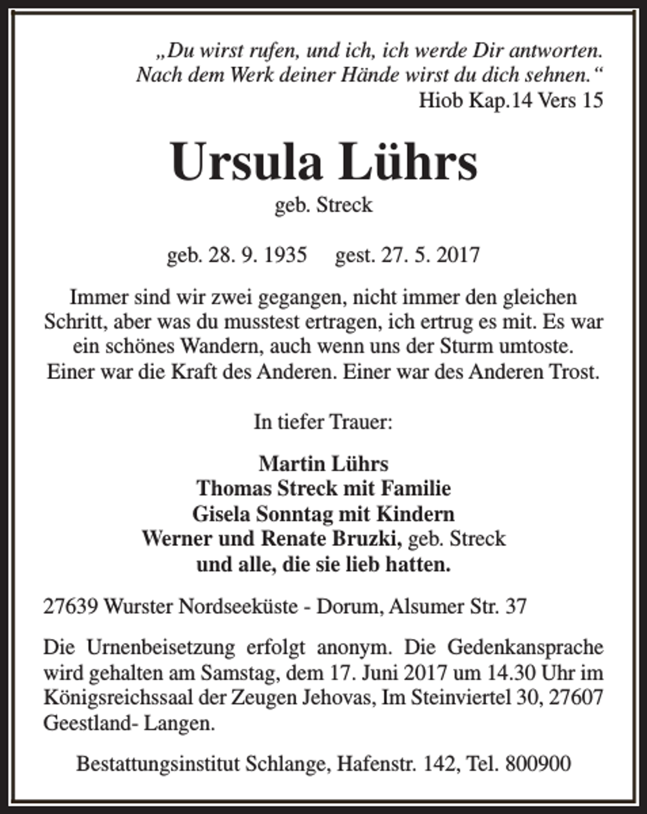 <p>„Du wirst rufen, und ich, ich werde Dir antworten.<br />Nach dem Werk deiner Hände wirst du dich sehnen.“<br />Hiob Kap.14 Vers 15</p><p>Ursula Lührs<br />geb. Streck</p><p>geb. 28. 9. 1935</p><p>gest. 27. 5. 2017</p><p>Immer sind wir zwei gegangen, nicht immer den gleichen<br />Schritt, aber was du musstest ertragen, ich ertrug es mit. Es war<br />ein schönes Wandern, auch wenn uns der Sturm umtoste.<br />Einer war die Kraft des Anderen. Einer war des Anderen Trost.<br />In tiefer Trauer:<br />Martin Lührs<br />Thomas Streck mit Familie<br />Gisela Sonntag mit Kindern<br />Werner und Renate Bruzki, geb. Streck<br />und alle, die sie lieb hatten.<br />27639 Wurster Nordseeküste - Dorum, Alsumer Str. 37<br />Die Urnenbeisetzung erfolgt anonym. Die Gedenkansprache<br />wird gehalten am Samstag, dem 17. Juni 2017 um 14.30 Uhr im<br />Königsreichssaal der Zeugen Jehovas, Im Steinviertel 30, 27607<br />Geestland- Langen.<br />Bestattungsinstitut Schlange, Hafenstr. 142, Tel. 800900</p>