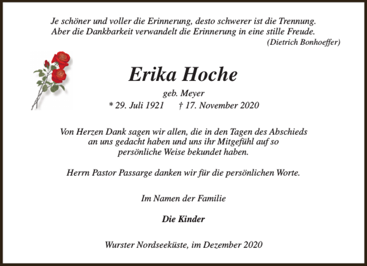 <p>Je schöner und voller die Erinnerung, desto schwerer ist die Trennung.<br />Aber die Dankbarkeit verwandelt die Erinnerung in eine stille Freude.</p><p>(Dietrich Bonhoeffer)</p><p>Erika Hoche</p><p>geb. Meyer<br />* 29. Juli 1921<br />† 17. November 2020<br />Von Herzen Dank sagen wir allen, die in den Tagen des Abschieds<br />an uns gedacht haben und uns ihr Mitgefühl auf so<br />persönliche Weise bekundet haben.<br />Herrn Pastor Passarge danken wir für die persönlichen Worte.<br />Im Namen der Familie<br />Die Kinder<br />Wurster Nordseeküste, im Dezember 2020</p>