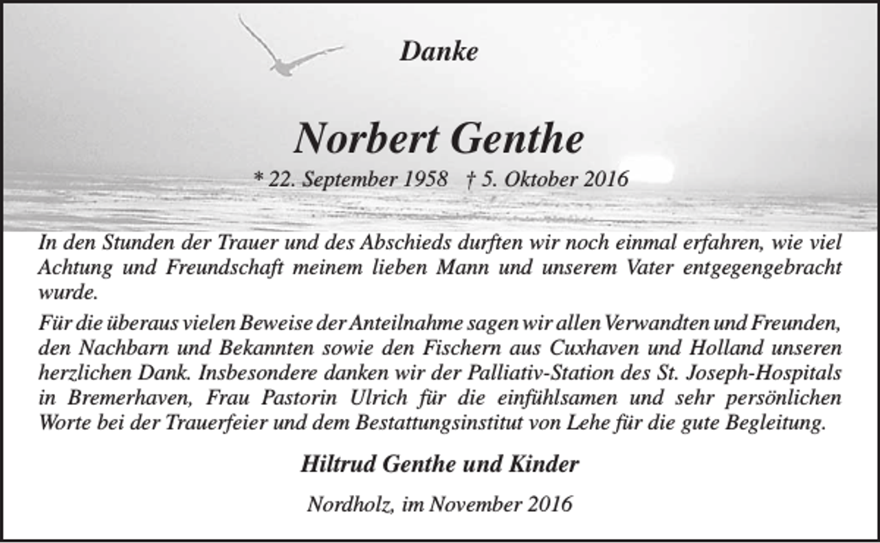<p>Danke</p><p>Norbert Genthe</p><p>* 22. September 1958 † 5. Oktober 2016<br />In den Stunden der Trauer und des Abschieds durften wir noch einmal erfahren, wie viel<br />Achtung und Freundschaft meinem lieben Mann und unserem Vater entgegengebracht<br />wurde.<br />Für die überaus vielen Beweise der Anteilnahme sagen wir allen Verwandten und Freunden,<br />den Nachbarn und Bekannten sowie den Fischern aus Cuxhaven und Holland unseren<br />herzlichen Dank. Insbesondere danken wir der Palliativ-Station des St. Joseph-Hospitals<br />in Bremerhaven, Frau Pastorin Ulrich für die einfühlsamen und sehr persönlichen<br />Worte bei der Trauerfeier und dem Bestattungsinstitut von Lehe für die gute Begleitung.</p><p>Hiltrud Genthe und Kinder<br />Nordholz, im November 2016</p>