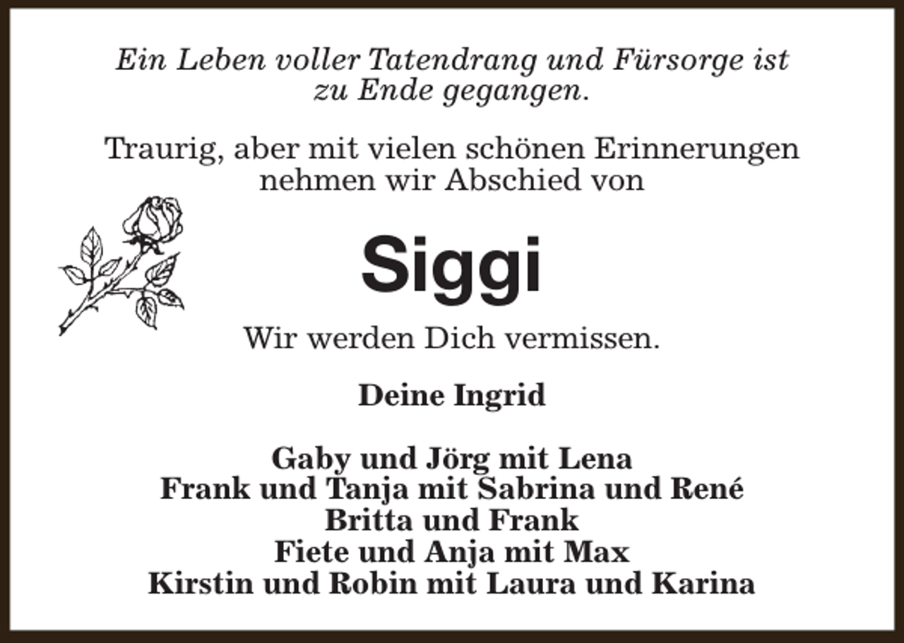 <p>Ein Leben voller Tatendrang und Fürsorge ist<br />zu Ende gegangen.<br />Traurig, aber mit vielen schönen Erinnerungen<br />nehmen wir Abschied von</p><p>Siggi</p><p>Wir werden Dich vermissen.<br />Deine Ingrid<br />Gaby und Jörg mit Lena<br />Frank und Tanja mit Sabrina und René<br />Britta und Frank<br />Fiete und Anja mit Max<br />Kirstin und Robin mit Laura und Karina</p>