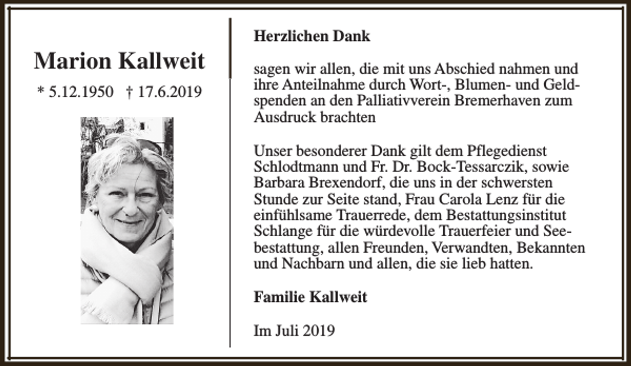 <p>Marion Kallweit<br />* 5.12.1950 † 17.6.2019</p><p>Herzlichen Dank<br />sagen wir allen, die mit uns Abschied nahmen und<br />ihre Anteilnahme durch Wort-, Blumen- und Geldspenden an den Palliativverein Bremerhaven zum<br />Ausdruck brachten<br />Unser besonderer Dank gilt dem Pflegedienst<br />Schlodtmann und Fr. Dr. Bock-Tessarczik, sowie<br />Barbara Brexendorf, die uns in der schwersten<br />Stunde zur Seite stand, Frau Carola Lenz für die<br />einfühlsame Trauerrede, dem Bestattungsinstitut<br />Schlange für die würdevolle Trauerfeier und Seebestattung, allen Freunden, Verwandten, Bekannten<br />und Nachbarn und allen, die sie lieb hatten.<br />Familie Kallweit<br />Im Juli 2019</p>